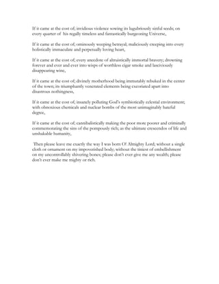 If it came at the cost of; invidious violence sowing its lugubriously sinful seeds; on
every quarter of his regally timeless and fantastically burgeoning Universe,
If it came at the cost of; ominously weeping betrayal; maliciously creeping into every
holistically immaculate and perpetually loving heart,
If it came at the cost of; every anecdote of altruistically immortal bravery; drowning
forever and ever and ever into wisps of worthless cigar smoke and lasciviously
disappearing wine,
If it came at the cost of; divinely motherhood being immutably rebuked in the center
of the town; its triumphantly venerated elements being excoriated apart into
disastrous nothingness,
If it came at the cost of; insanely polluting God’s symbiotically celestial environment;
with obnoxious chemicals and nuclear bombs of the most unimaginably hateful
degree,
If it came at the cost of; cannibalistically making the poor more poorer and criminally
commemorating the sins of the pompously rich; as the ultimate crescendos of life and
unshakable humanity,
Then please leave me exactly the way I was born O! Almighty Lord; without a single
cloth or ornament on my impoverished body; without the tiniest of embellishment
on my uncontrollably shivering bones; please don’t ever give me any wealth; please
don’t ever make me mighty or rich.
 