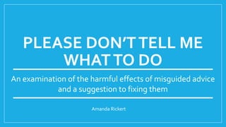 PLEASE DON’TTELL ME
WHATTO DO
Amanda Rickert
An examination of the harmful effects of misguided advice
and a suggestion to fixing them
 