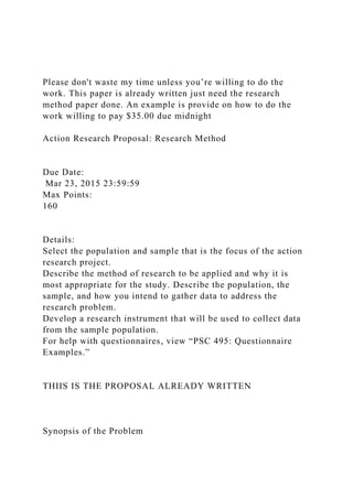Please don't waste my time unless you’re willing to do the
work. This paper is already written just need the research
method paper done. An example is provide on how to do the
work willing to pay $35.00 due midnight
Action Research Proposal: Research Method
Due Date:
Mar 23, 2015 23:59:59
Max Points:
160
Details:
Select the population and sample that is the focus of the action
research project.
Describe the method of research to be applied and why it is
most appropriate for the study. Describe the population, the
sample, and how you intend to gather data to address the
research problem.
Develop a research instrument that will be used to collect data
from the sample population.
For help with questionnaires, view “PSC 495: Questionnaire
Examples.”
THIIS IS THE PROPOSAL ALREADY WRITTEN
Synopsis of the Problem
 