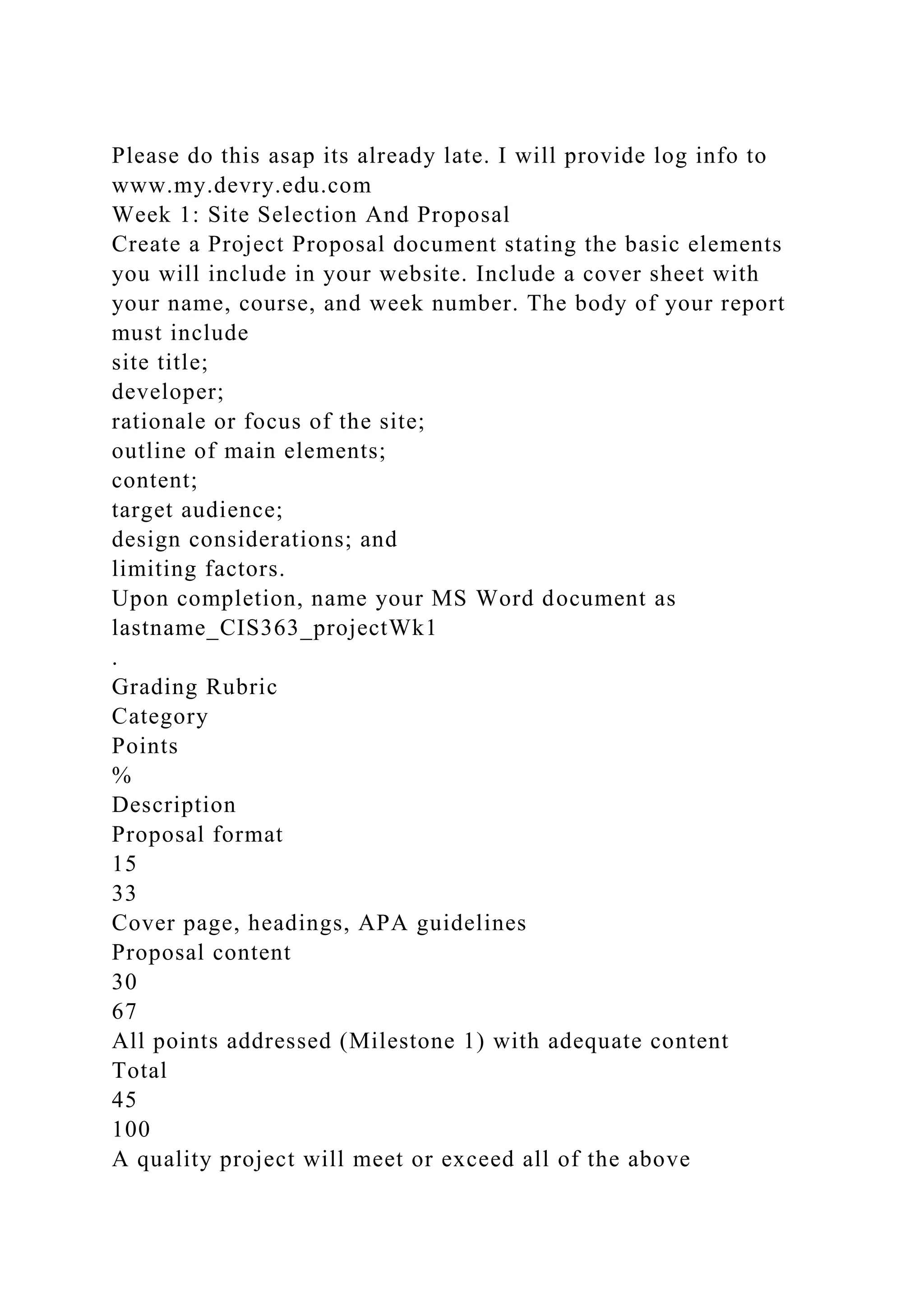 Please do this asap its already late. I will provide log info to
www.my.devry.edu.com
Week 1: Site Selection And Proposal
Create a Project Proposal document stating the basic elements
you will include in your website. Include a cover sheet with
your name, course, and week number. The body of your report
must include
site title;
developer;
rationale or focus of the site;
outline of main elements;
content;
target audience;
design considerations; and
limiting factors.
Upon completion, name your MS Word document as
lastname_CIS363_projectWk1
.
Grading Rubric
Category
Points
%
Description
Proposal format
15
33
Cover page, headings, APA guidelines
Proposal content
30
67
All points addressed (Milestone 1) with adequate content
Total
45
100
A quality project will meet or exceed all of the above
 