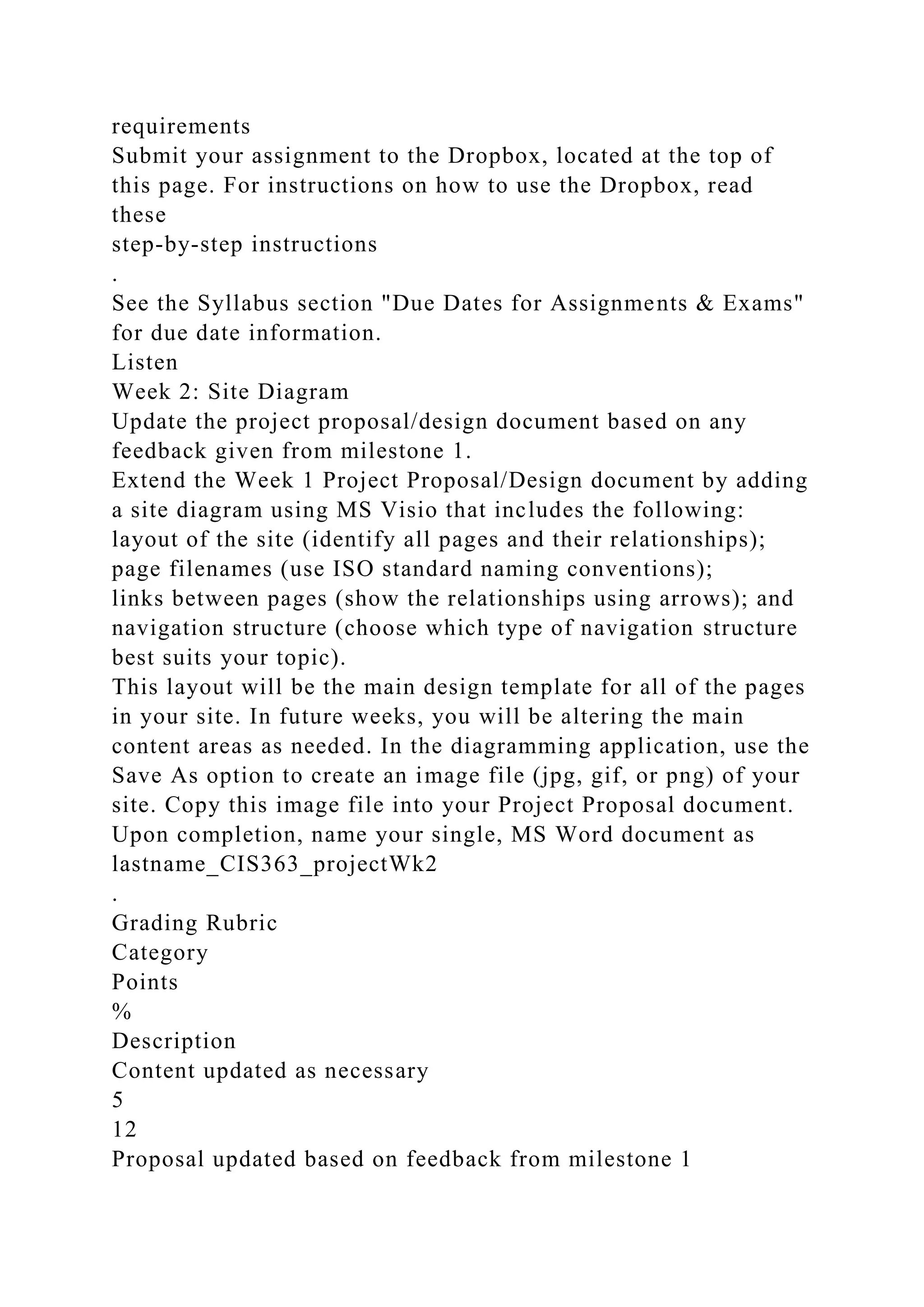 requirements
Submit your assignment to the Dropbox, located at the top of
this page. For instructions on how to use the Dropbox, read
these
step-by-step instructions
.
See the Syllabus section "Due Dates for Assignments & Exams"
for due date information.
Listen
Week 2: Site Diagram
Update the project proposal/design document based on any
feedback given from milestone 1.
Extend the Week 1 Project Proposal/Design document by adding
a site diagram using MS Visio that includes the following:
layout of the site (identify all pages and their relationships);
page filenames (use ISO standard naming conventions);
links between pages (show the relationships using arrows); and
navigation structure (choose which type of navigation structure
best suits your topic).
This layout will be the main design template for all of the pages
in your site. In future weeks, you will be altering the main
content areas as needed. In the diagramming application, use the
Save As option to create an image file (jpg, gif, or png) of your
site. Copy this image file into your Project Proposal document.
Upon completion, name your single, MS Word document as
lastname_CIS363_projectWk2
.
Grading Rubric
Category
Points
%
Description
Content updated as necessary
5
12
Proposal updated based on feedback from milestone 1
 
