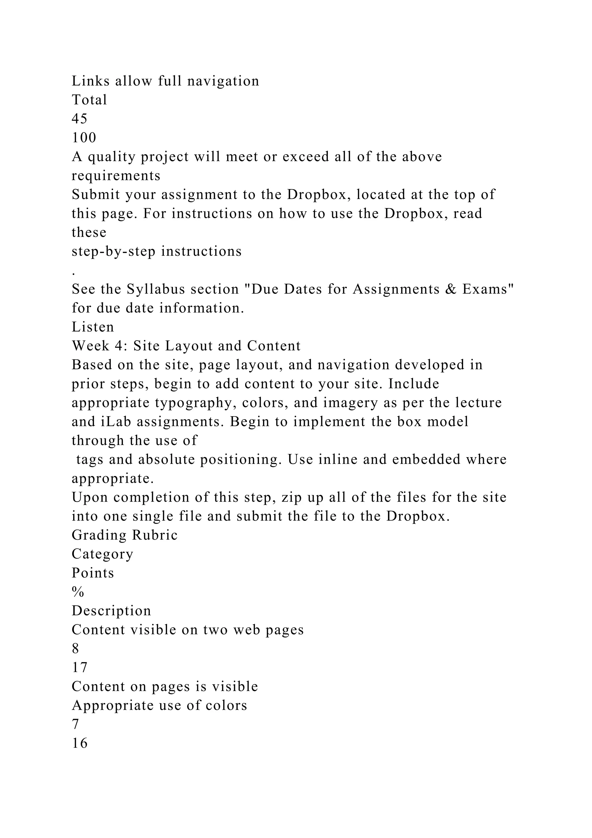 Links allow full navigation
Total
45
100
A quality project will meet or exceed all of the above
requirements
Submit your assignment to the Dropbox, located at the top of
this page. For instructions on how to use the Dropbox, read
these
step-by-step instructions
.
See the Syllabus section "Due Dates for Assignments & Exams"
for due date information.
Listen
Week 4: Site Layout and Content
Based on the site, page layout, and navigation developed in
prior steps, begin to add content to your site. Include
appropriate typography, colors, and imagery as per the lecture
and iLab assignments. Begin to implement the box model
through the use of
tags and absolute positioning. Use inline and embedded where
appropriate.
Upon completion of this step, zip up all of the files for the site
into one single file and submit the file to the Dropbox.
Grading Rubric
Category
Points
%
Description
Content visible on two web pages
8
17
Content on pages is visible
Appropriate use of colors
7
16
 