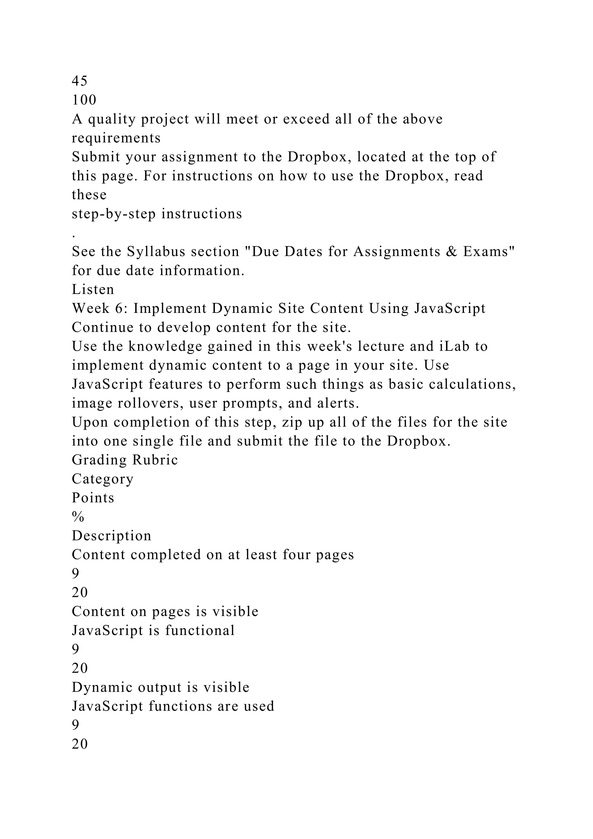 45
100
A quality project will meet or exceed all of the above
requirements
Submit your assignment to the Dropbox, located at the top of
this page. For instructions on how to use the Dropbox, read
these
step-by-step instructions
.
See the Syllabus section "Due Dates for Assignments & Exams"
for due date information.
Listen
Week 6: Implement Dynamic Site Content Using JavaScript
Continue to develop content for the site.
Use the knowledge gained in this week's lecture and iLab to
implement dynamic content to a page in your site. Use
JavaScript features to perform such things as basic calculations,
image rollovers, user prompts, and alerts.
Upon completion of this step, zip up all of the files for the site
into one single file and submit the file to the Dropbox.
Grading Rubric
Category
Points
%
Description
Content completed on at least four pages
9
20
Content on pages is visible
JavaScript is functional
9
20
Dynamic output is visible
JavaScript functions are used
9
20
 