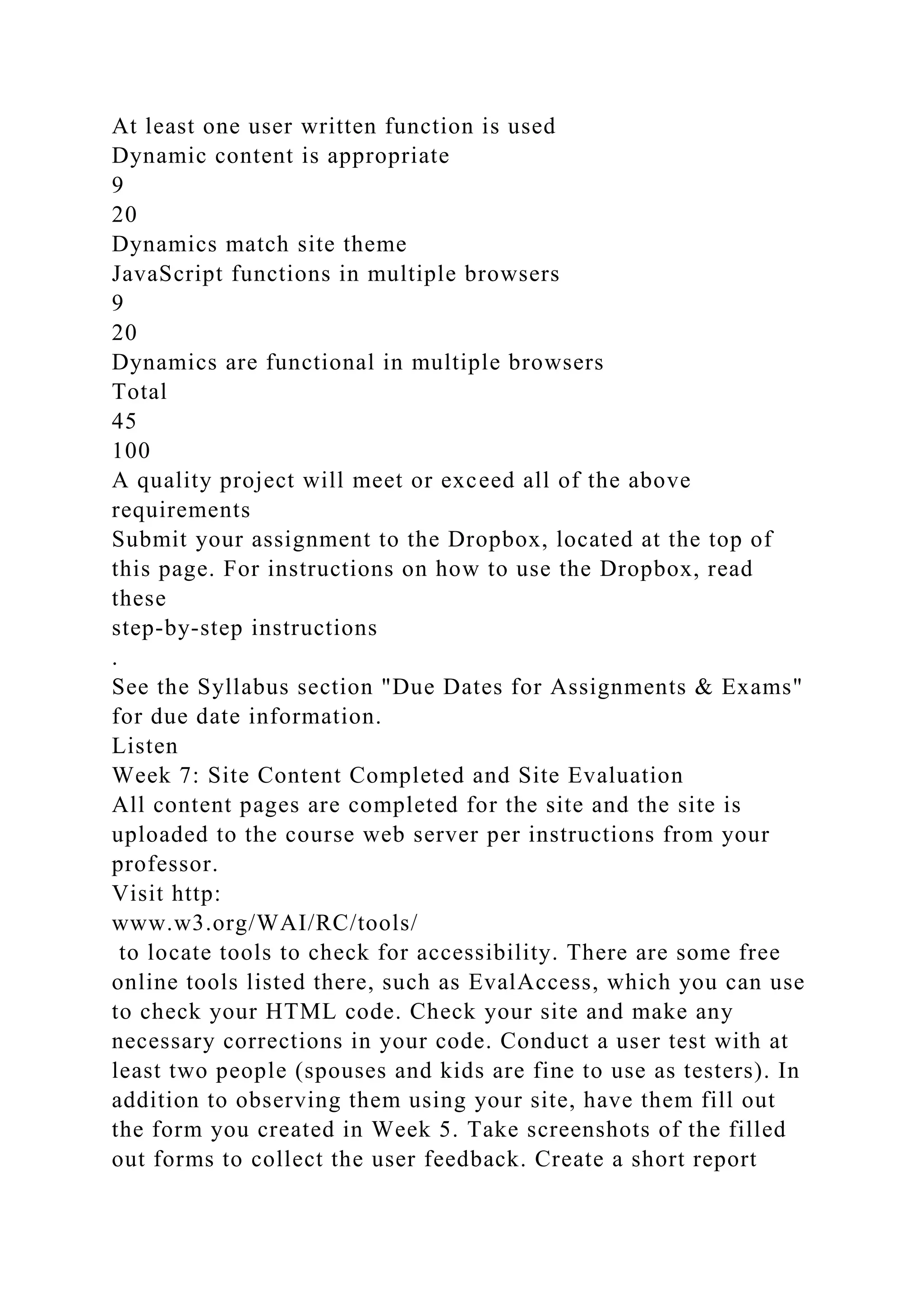 At least one user written function is used
Dynamic content is appropriate
9
20
Dynamics match site theme
JavaScript functions in multiple browsers
9
20
Dynamics are functional in multiple browsers
Total
45
100
A quality project will meet or exceed all of the above
requirements
Submit your assignment to the Dropbox, located at the top of
this page. For instructions on how to use the Dropbox, read
these
step-by-step instructions
.
See the Syllabus section "Due Dates for Assignments & Exams"
for due date information.
Listen
Week 7: Site Content Completed and Site Evaluation
All content pages are completed for the site and the site is
uploaded to the course web server per instructions from your
professor.
Visit http:
www.w3.org/WAI/RC/tools/
to locate tools to check for accessibility. There are some free
online tools listed there, such as EvalAccess, which you can use
to check your HTML code. Check your site and make any
necessary corrections in your code. Conduct a user test with at
least two people (spouses and kids are fine to use as testers). In
addition to observing them using your site, have them fill out
the form you created in Week 5. Take screenshots of the filled
out forms to collect the user feedback. Create a short report
 