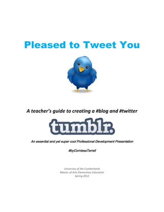Pleased to Tweet You




A teacher’s guide to creating a #blog and #twitter




 An essential and yet super cool Professional Development Presentation

                          #byCorniesaTerrell




                      University of the Cumberlands
                    Master of Arts Elementary Education
                                Spring 2012
 