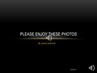 PLEASE ENJOY THESE PHOTOS
       By James Guarendi




                           12/3/2012
 