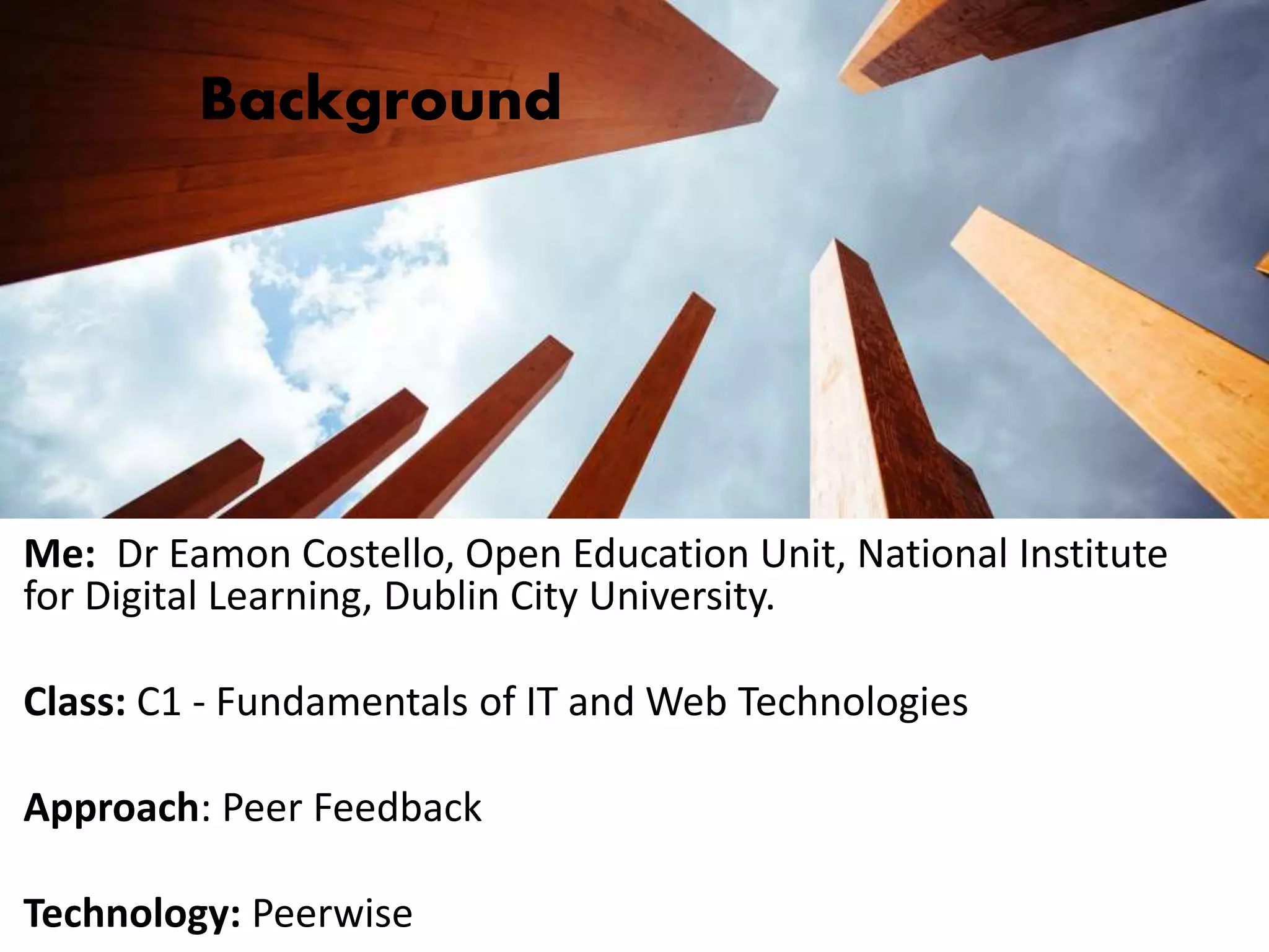 Background
Me: Dr Eamon Costello, Open Education Unit, National Institute
for Digital Learning, Dublin City University.
Class: C1 - Fundamentals of IT and Web Technologies
Approach: Peer Feedback
Technology: Peerwise