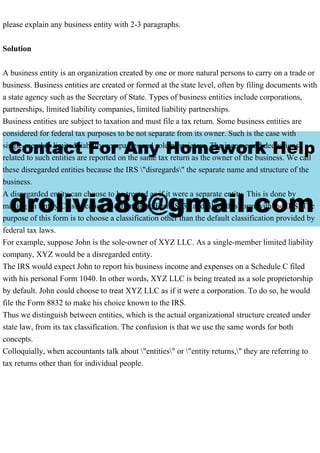 please explain any business entity with 2-3 paragraphs.
Solution
A business entity is an organization created by one or more natural persons to carry on a trade or
business. Business entities are created or formed at the state level, often by filing documents with
a state agency such as the Secretary of State. Types of business entities include corporations,
partnerships, limited liability companies, limited liability partnerships.
Business entities are subject to taxation and must file a tax return. Some business entities are
considered for federal tax purposes to be not separate from its owner. Such is the case with
single-member limited liability companies and sole proprietors. The income and deductions
related to such entities are reported on the same tax return as the owner of the business. We call
these disregarded entities because the IRS "disregards" the separate name and structure of the
business.
A disregarded entity can choose to be treated as if it were a separate entity. This is done by
making an Entity Classification Election using Form 8832 and filing this form with the IRS. The
purpose of this form is to choose a classification other than the default classification provided by
federal tax laws.
For example, suppose John is the sole-owner of XYZ LLC. As a single-member limited liability
company, XYZ would be a disregarded entity.
The IRS would expect John to report his business income and expenses on a Schedule C filed
with his personal Form 1040. In other words, XYZ LLC is being treated as a sole proprietorship
by default. John could choose to treat XYZ LLC as if it were a corporation. To do so, he would
file the Form 8832 to make his choice known to the IRS.
Thus we distinguish between entities, which is the actual organizational structure created under
state law, from its tax classification. The confusion is that we use the same words for both
concepts.
Colloquially, when accountants talk about "entities" or "entity returns," they are referring to
tax returns other than for individual people.
 