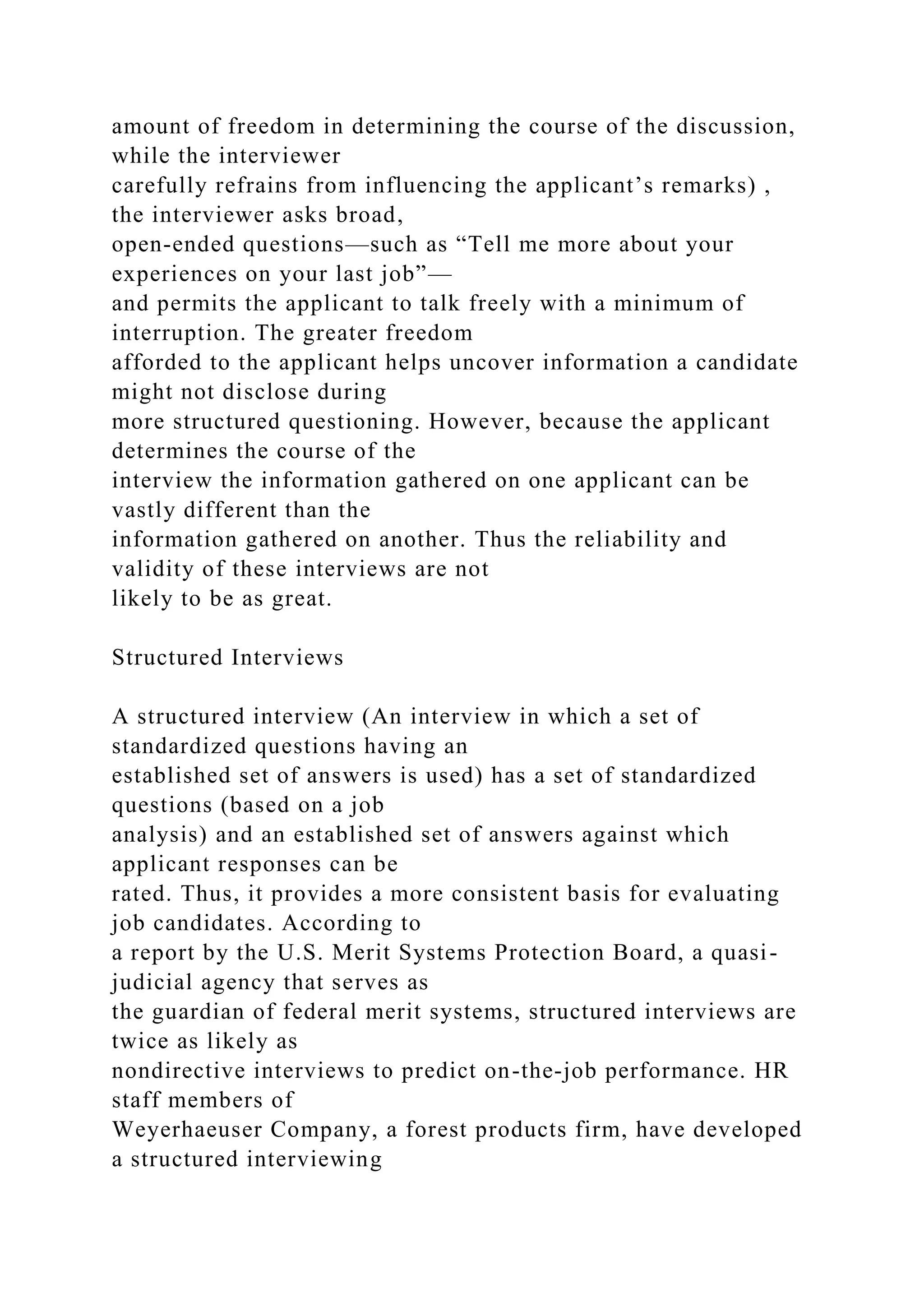 amount of freedom in determining the course of the discussion,
while the interviewer
carefully refrains from influencing the applicant’s remarks) ,
the interviewer asks broad,
open-ended questions—such as “Tell me more about your
experiences on your last job”—
and permits the applicant to talk freely with a minimum of
interruption. The greater freedom
afforded to the applicant helps uncover information a candidate
might not disclose during
more structured questioning. However, because the applicant
determines the course of the
interview the information gathered on one applicant can be
vastly different than the
information gathered on another. Thus the reliability and
validity of these interviews are not
likely to be as great.
Structured Interviews
A structured interview (An interview in which a set of
standardized questions having an
established set of answers is used) has a set of standardized
questions (based on a job
analysis) and an established set of answers against which
applicant responses can be
rated. Thus, it provides a more consistent basis for evaluating
job candidates. According to
a report by the U.S. Merit Systems Protection Board, a quasi-
judicial agency that serves as
the guardian of federal merit systems, structured interviews are
twice as likely as
nondirective interviews to predict on-the-job performance. HR
staff members of
Weyerhaeuser Company, a forest products firm, have developed
a structured interviewing
 