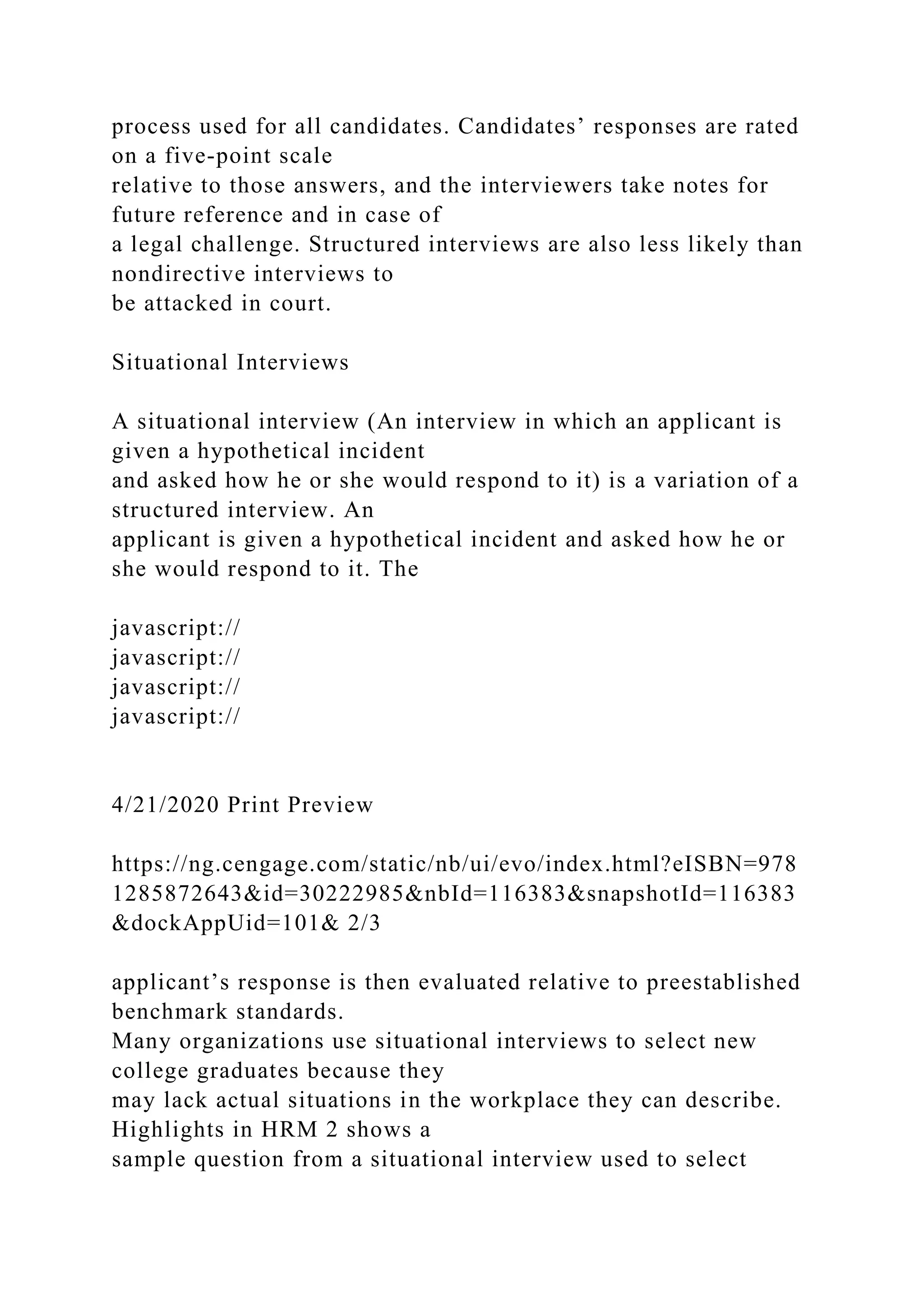 process used for all candidates. Candidates’ responses are rated
on a five-point scale
relative to those answers, and the interviewers take notes for
future reference and in case of
a legal challenge. Structured interviews are also less likely than
nondirective interviews to
be attacked in court.
Situational Interviews
A situational interview (An interview in which an applicant is
given a hypothetical incident
and asked how he or she would respond to it) is a variation of a
structured interview. An
applicant is given a hypothetical incident and asked how he or
she would respond to it. The
javascript://
javascript://
javascript://
javascript://
4/21/2020 Print Preview
https://ng.cengage.com/static/nb/ui/evo/index.html?eISBN=978
1285872643&id=30222985&nbId=116383&snapshotId=116383
&dockAppUid=101& 2/3
applicant’s response is then evaluated relative to preestablished
benchmark standards.
Many organizations use situational interviews to select new
college graduates because they
may lack actual situations in the workplace they can describe.
Highlights in HRM 2 shows a
sample question from a situational interview used to select
 