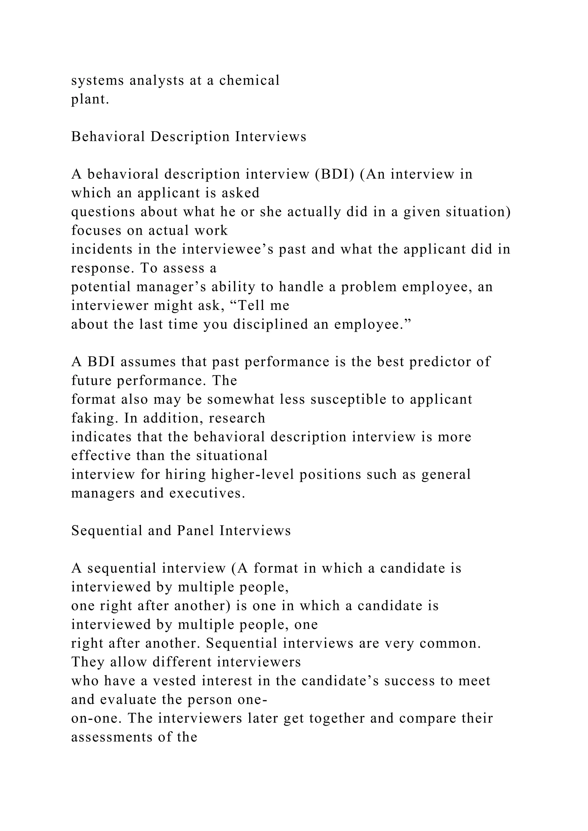 systems analysts at a chemical
plant.
Behavioral Description Interviews
A behavioral description interview (BDI) (An interview in
which an applicant is asked
questions about what he or she actually did in a given situation)
focuses on actual work
incidents in the interviewee’s past and what the applicant did in
response. To assess a
potential manager’s ability to handle a problem employee, an
interviewer might ask, “Tell me
about the last time you disciplined an employee.”
A BDI assumes that past performance is the best predictor of
future performance. The
format also may be somewhat less susceptible to applicant
faking. In addition, research
indicates that the behavioral description interview is more
effective than the situational
interview for hiring higher-level positions such as general
managers and executives.
Sequential and Panel Interviews
A sequential interview (A format in which a candidate is
interviewed by multiple people,
one right after another) is one in which a candidate is
interviewed by multiple people, one
right after another. Sequential interviews are very common.
They allow different interviewers
who have a vested interest in the candidate’s success to meet
and evaluate the person one-
on-one. The interviewers later get together and compare their
assessments of the
 