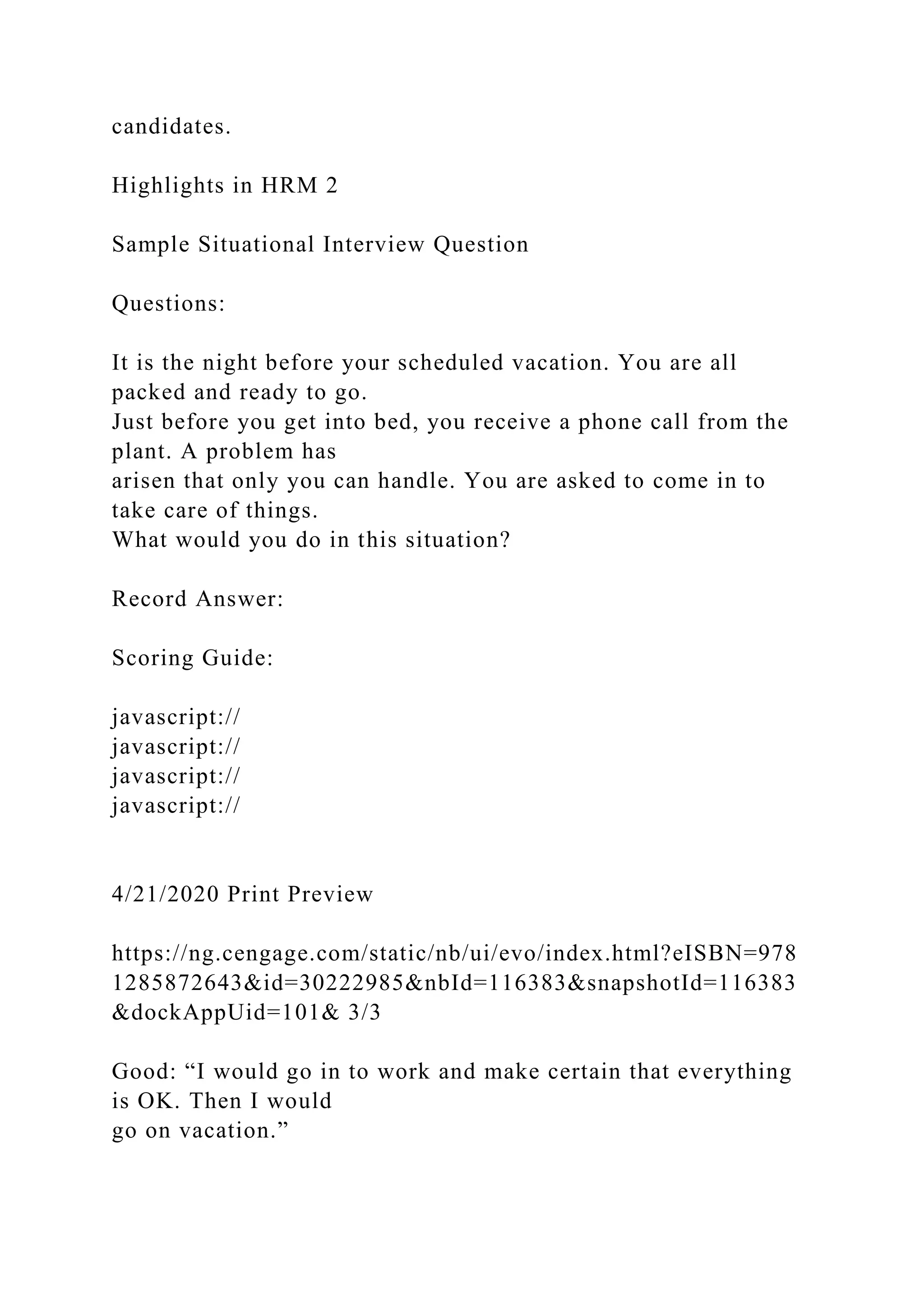 candidates.
Highlights in HRM 2
Sample Situational Interview Question
Questions:
It is the night before your scheduled vacation. You are all
packed and ready to go.
Just before you get into bed, you receive a phone call from the
plant. A problem has
arisen that only you can handle. You are asked to come in to
take care of things.
What would you do in this situation?
Record Answer:
Scoring Guide:
javascript://
javascript://
javascript://
javascript://
4/21/2020 Print Preview
https://ng.cengage.com/static/nb/ui/evo/index.html?eISBN=978
1285872643&id=30222985&nbId=116383&snapshotId=116383
&dockAppUid=101& 3/3
Good: “I would go in to work and make certain that everything
is OK. Then I would
go on vacation.”
 