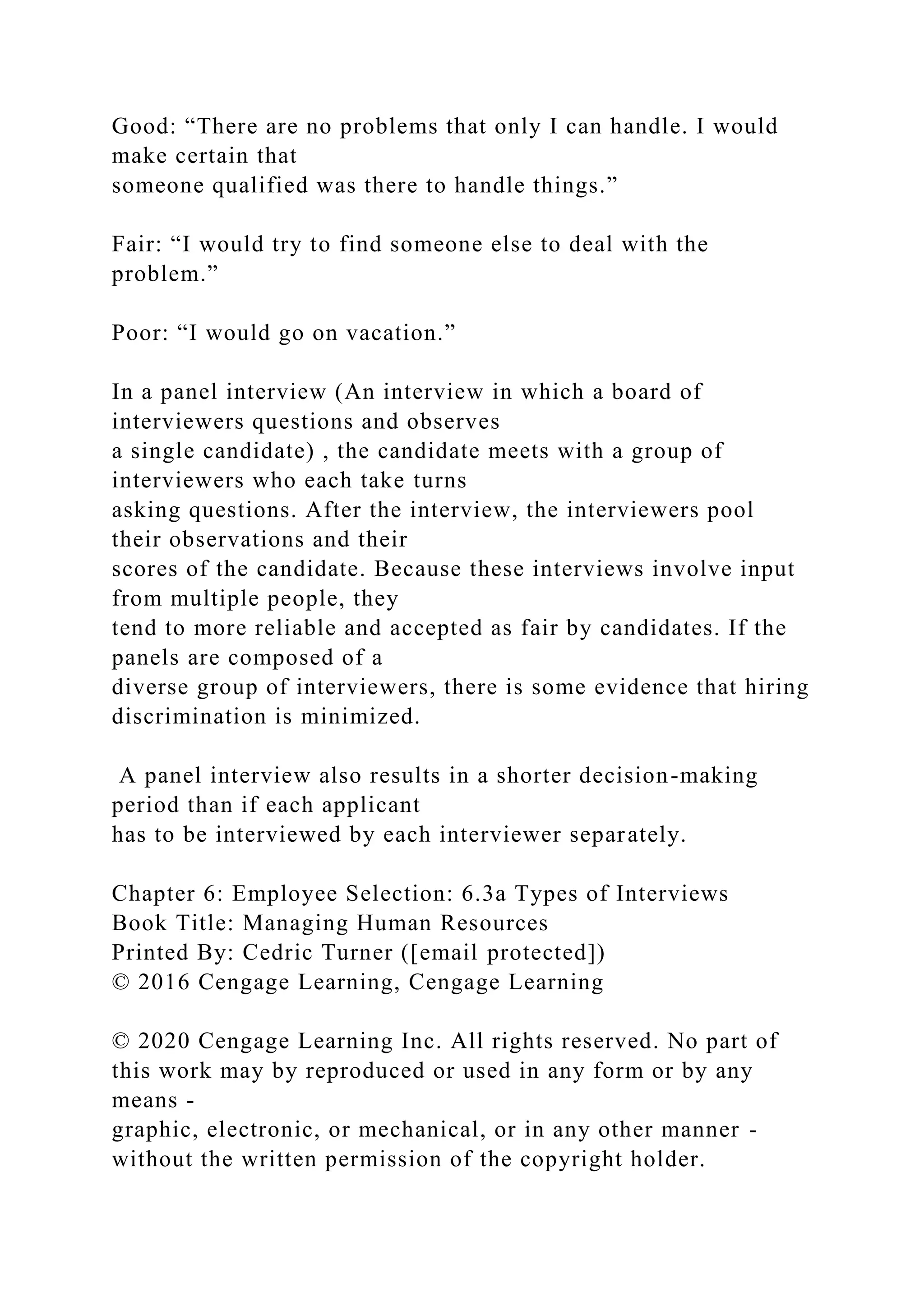 Good: “There are no problems that only I can handle. I would
make certain that
someone qualified was there to handle things.”
Fair: “I would try to find someone else to deal with the
problem.”
Poor: “I would go on vacation.”
In a panel interview (An interview in which a board of
interviewers questions and observes
a single candidate) , the candidate meets with a group of
interviewers who each take turns
asking questions. After the interview, the interviewers pool
their observations and their
scores of the candidate. Because these interviews involve input
from multiple people, they
tend to more reliable and accepted as fair by candidates. If the
panels are composed of a
diverse group of interviewers, there is some evidence that hiring
discrimination is minimized.
A panel interview also results in a shorter decision-making
period than if each applicant
has to be interviewed by each interviewer separately.
Chapter 6: Employee Selection: 6.3a Types of Interviews
Book Title: Managing Human Resources
Printed By: Cedric Turner ([email protected])
© 2016 Cengage Learning, Cengage Learning
© 2020 Cengage Learning Inc. All rights reserved. No part of
this work may by reproduced or used in any form or by any
means -
graphic, electronic, or mechanical, or in any other manner -
without the written permission of the copyright holder.
 