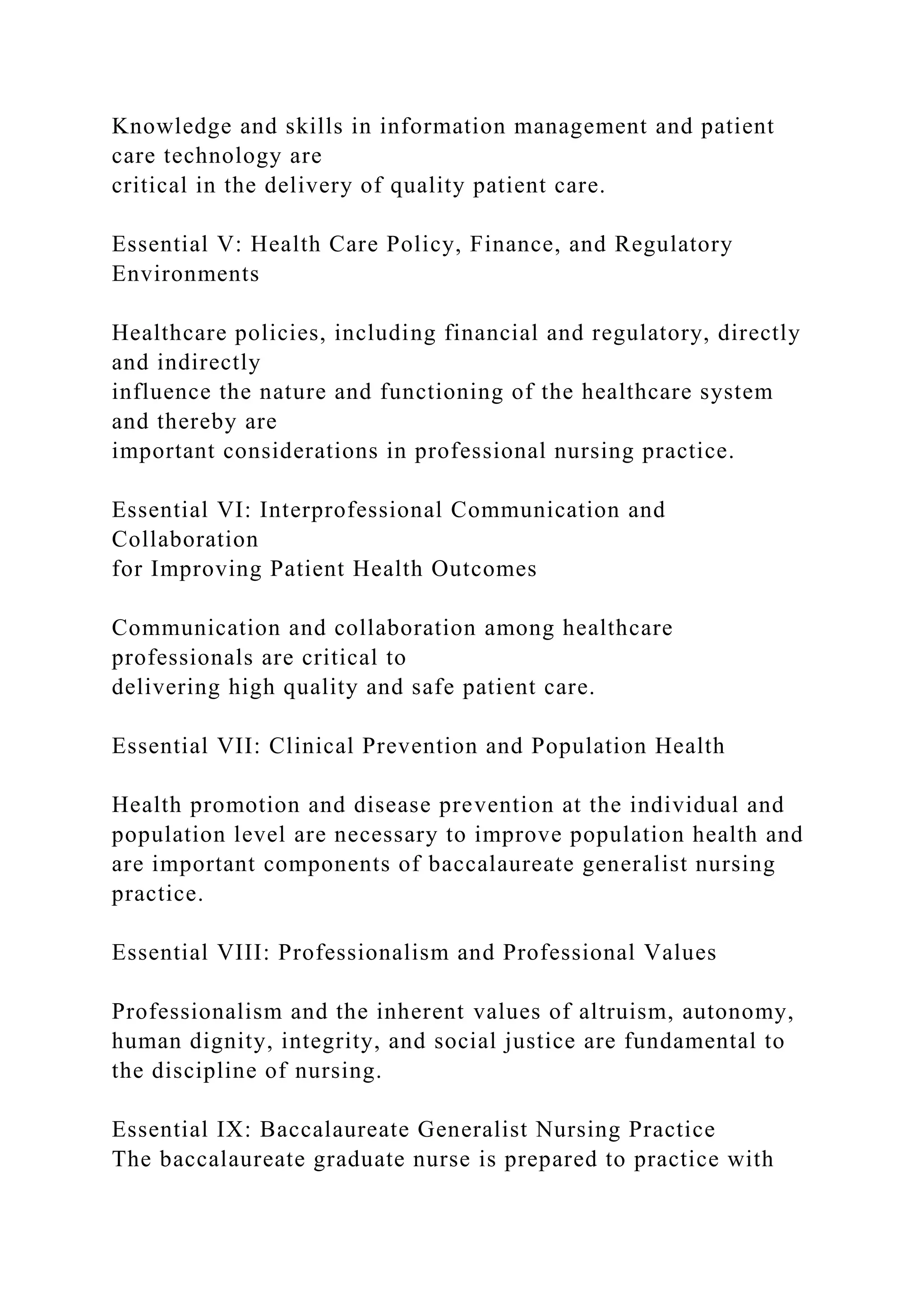 Knowledge and skills in information management and patient
care technology are
critical in the delivery of quality patient care.
Essential V: Health Care Policy, Finance, and Regulatory
Environments
Healthcare policies, including financial and regulatory, directly
and indirectly
influence the nature and functioning of the healthcare system
and thereby are
important considerations in professional nursing practice.
Essential VI: Interprofessional Communication and
Collaboration
for Improving Patient Health Outcomes
Communication and collaboration among healthcare
professionals are critical to
delivering high quality and safe patient care.
Essential VII: Clinical Prevention and Population Health
Health promotion and disease prevention at the individual and
population level are necessary to improve population health and
are important components of baccalaureate generalist nursing
practice.
Essential VIII: Professionalism and Professional Values
Professionalism and the inherent values of altruism, autonomy,
human dignity, integrity, and social justice are fundamental to
the discipline of nursing.
Essential IX: Baccalaureate Generalist Nursing Practice
The baccalaureate graduate nurse is prepared to practice with
 