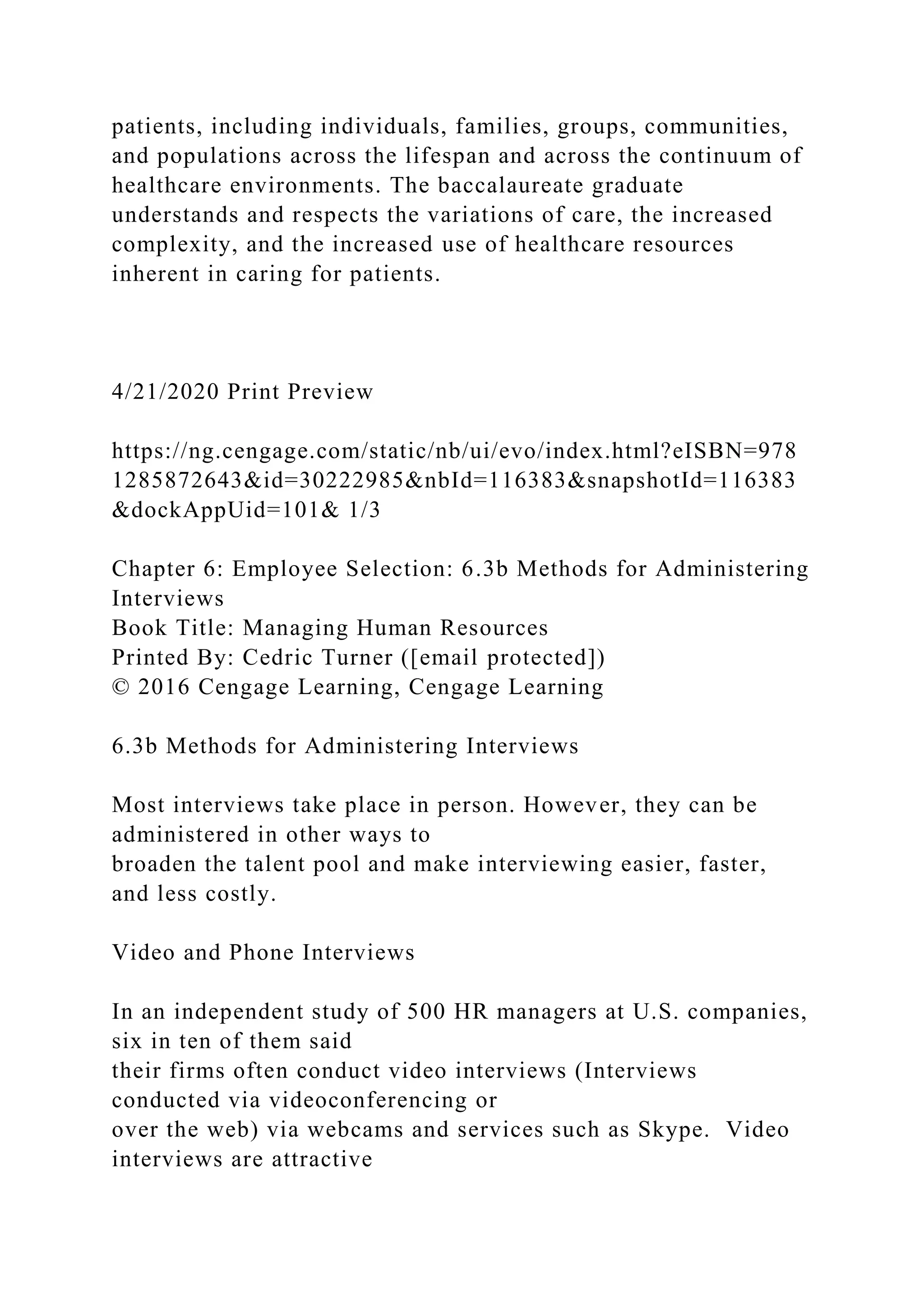 patients, including individuals, families, groups, communities,
and populations across the lifespan and across the continuum of
healthcare environments. The baccalaureate graduate
understands and respects the variations of care, the increased
complexity, and the increased use of healthcare resources
inherent in caring for patients.
4/21/2020 Print Preview
https://ng.cengage.com/static/nb/ui/evo/index.html?eISBN=978
1285872643&id=30222985&nbId=116383&snapshotId=116383
&dockAppUid=101& 1/3
Chapter 6: Employee Selection: 6.3b Methods for Administering
Interviews
Book Title: Managing Human Resources
Printed By: Cedric Turner ([email protected])
© 2016 Cengage Learning, Cengage Learning
6.3b Methods for Administering Interviews
Most interviews take place in person. However, they can be
administered in other ways to
broaden the talent pool and make interviewing easier, faster,
and less costly.
Video and Phone Interviews
In an independent study of 500 HR managers at U.S. companies,
six in ten of them said
their firms often conduct video interviews (Interviews
conducted via videoconferencing or
over the web) via webcams and services such as Skype. Video
interviews are attractive
 