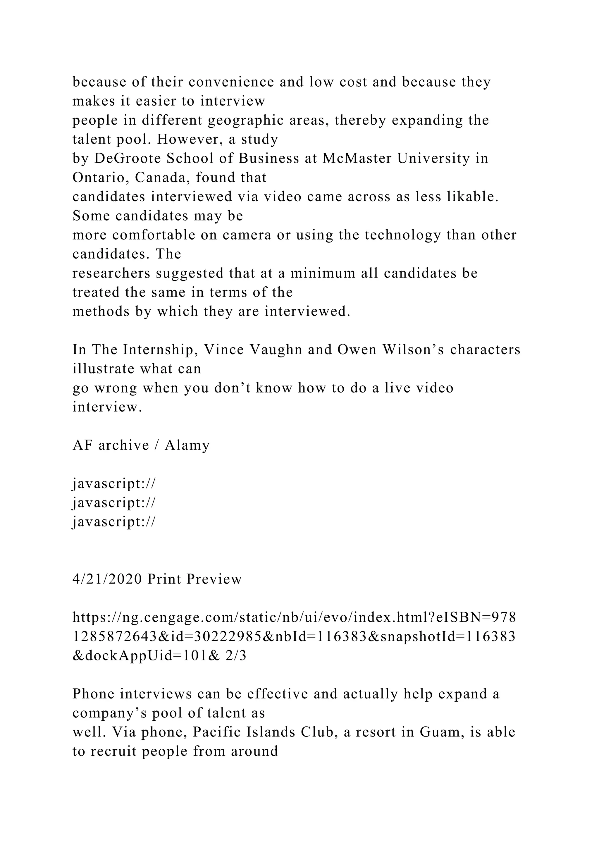 because of their convenience and low cost and because they
makes it easier to interview
people in different geographic areas, thereby expanding the
talent pool. However, a study
by DeGroote School of Business at McMaster University in
Ontario, Canada, found that
candidates interviewed via video came across as less likable.
Some candidates may be
more comfortable on camera or using the technology than other
candidates. The
researchers suggested that at a minimum all candidates be
treated the same in terms of the
methods by which they are interviewed.
In The Internship, Vince Vaughn and Owen Wilson’s characters
illustrate what can
go wrong when you don’t know how to do a live video
interview.
AF archive / Alamy
javascript://
javascript://
javascript://
4/21/2020 Print Preview
https://ng.cengage.com/static/nb/ui/evo/index.html?eISBN=978
1285872643&id=30222985&nbId=116383&snapshotId=116383
&dockAppUid=101& 2/3
Phone interviews can be effective and actually help expand a
company’s pool of talent as
well. Via phone, Pacific Islands Club, a resort in Guam, is able
to recruit people from around
 