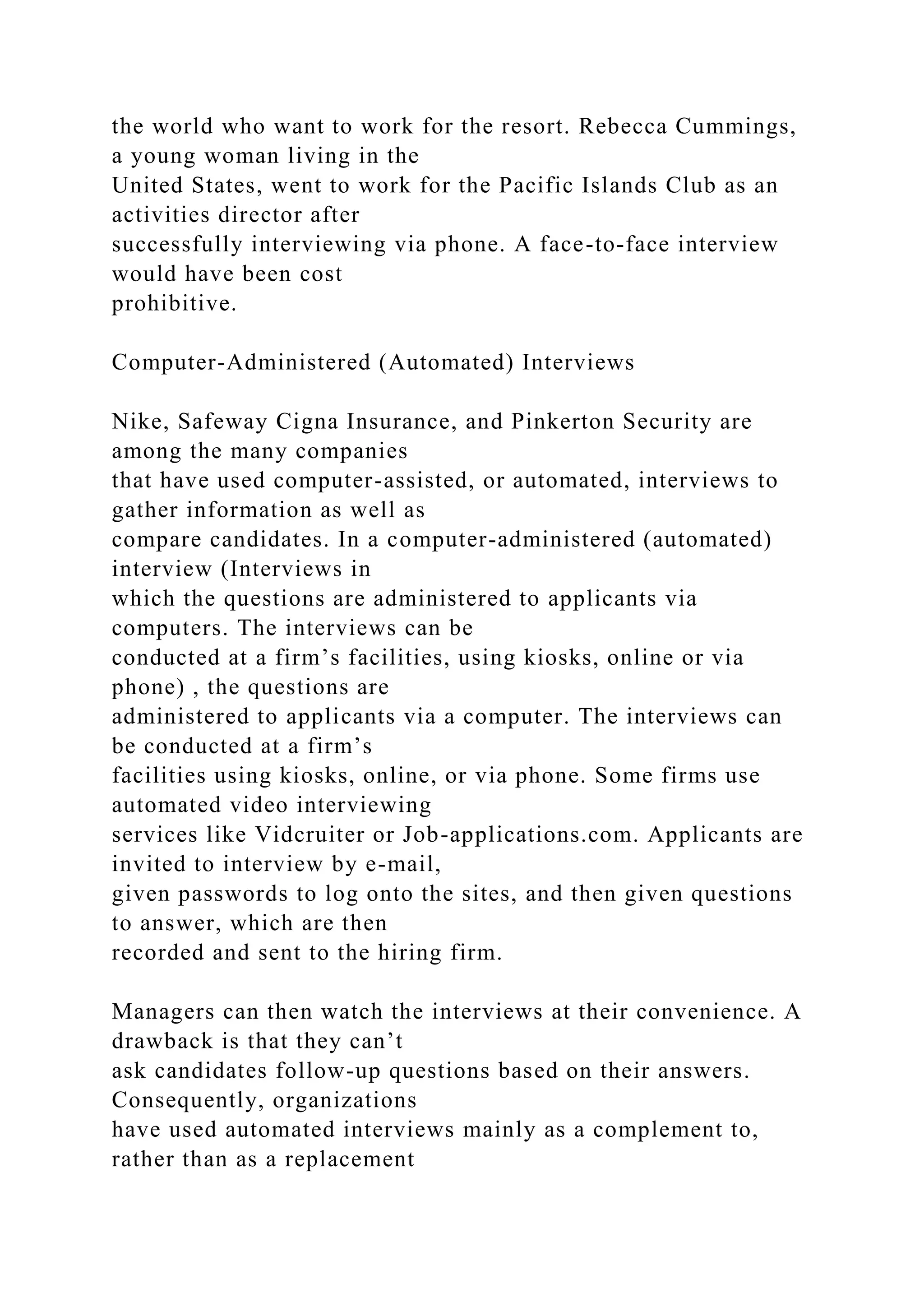 the world who want to work for the resort. Rebecca Cummings,
a young woman living in the
United States, went to work for the Pacific Islands Club as an
activities director after
successfully interviewing via phone. A face-to-face interview
would have been cost
prohibitive.
Computer-Administered (Automated) Interviews
Nike, Safeway Cigna Insurance, and Pinkerton Security are
among the many companies
that have used computer-assisted, or automated, interviews to
gather information as well as
compare candidates. In a computer-administered (automated)
interview (Interviews in
which the questions are administered to applicants via
computers. The interviews can be
conducted at a firm’s facilities, using kiosks, online or via
phone) , the questions are
administered to applicants via a computer. The interviews can
be conducted at a firm’s
facilities using kiosks, online, or via phone. Some firms use
automated video interviewing
services like Vidcruiter or Job-applications.com. Applicants are
invited to interview by e-mail,
given passwords to log onto the sites, and then given questions
to answer, which are then
recorded and sent to the hiring firm.
Managers can then watch the interviews at their convenience. A
drawback is that they can’t
ask candidates follow-up questions based on their answers.
Consequently, organizations
have used automated interviews mainly as a complement to,
rather than as a replacement
 