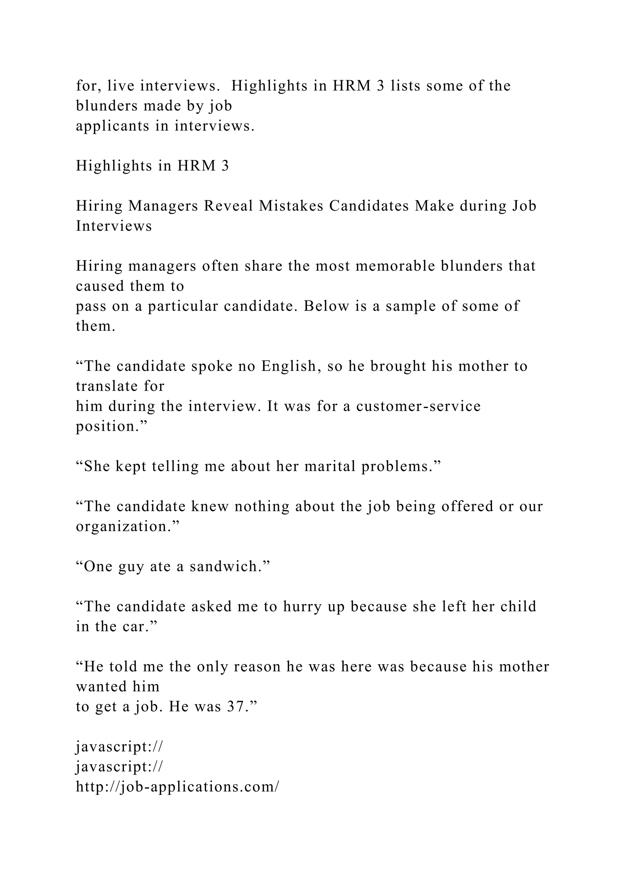 for, live interviews. Highlights in HRM 3 lists some of the
blunders made by job
applicants in interviews.
Highlights in HRM 3
Hiring Managers Reveal Mistakes Candidates Make during Job
Interviews
Hiring managers often share the most memorable blunders that
caused them to
pass on a particular candidate. Below is a sample of some of
them.
“The candidate spoke no English, so he brought his mother to
translate for
him during the interview. It was for a customer-service
position.”
“She kept telling me about her marital problems.”
“The candidate knew nothing about the job being offered or our
organization.”
“One guy ate a sandwich.”
“The candidate asked me to hurry up because she left her child
in the car.”
“He told me the only reason he was here was because his mother
wanted him
to get a job. He was 37.”
javascript://
javascript://
http://job-applications.com/
 