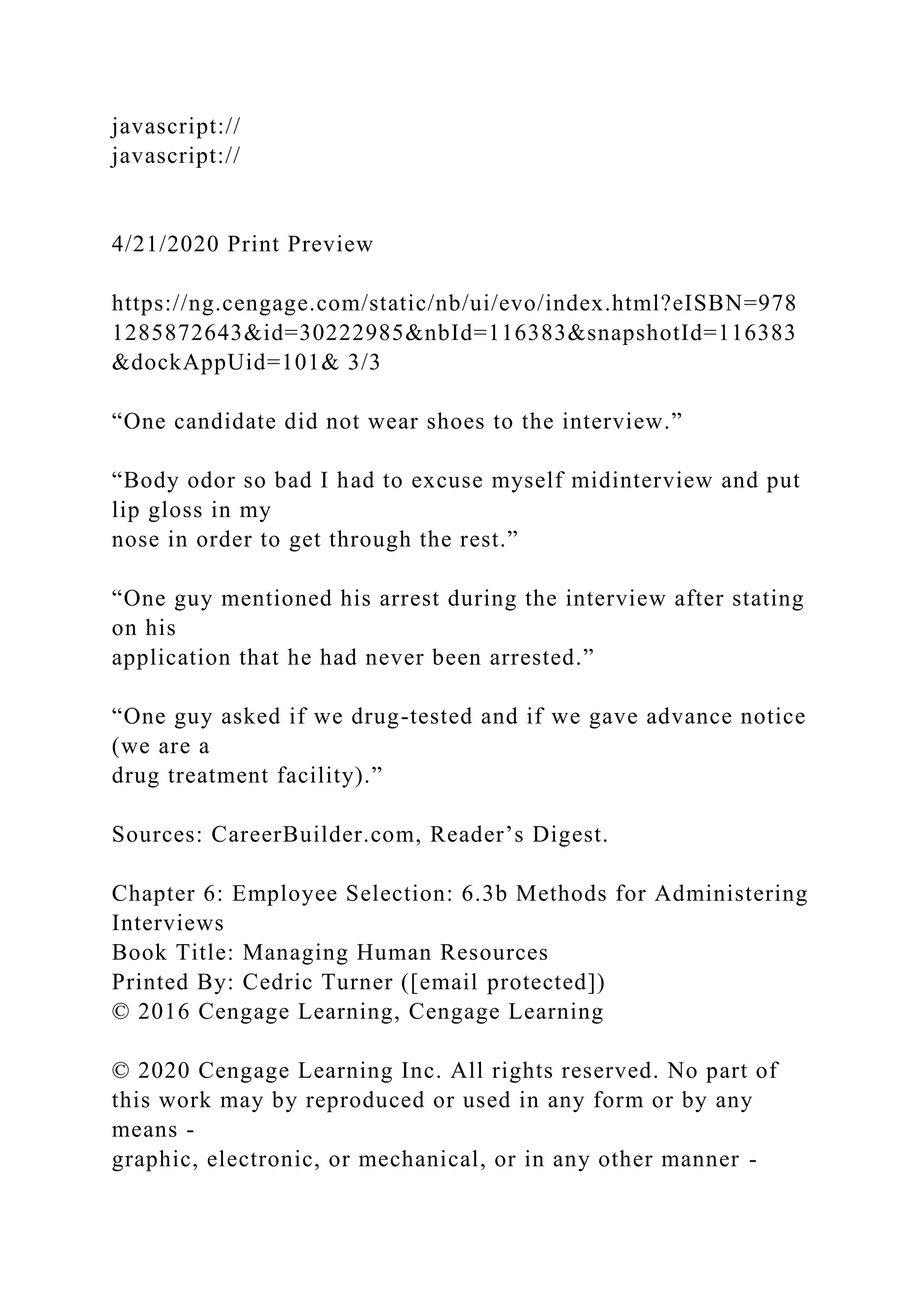 javascript://
javascript://
4/21/2020 Print Preview
https://ng.cengage.com/static/nb/ui/evo/index.html?eISBN=978
1285872643&id=30222985&nbId=116383&snapshotId=116383
&dockAppUid=101& 3/3
“One candidate did not wear shoes to the interview.”
“Body odor so bad I had to excuse myself midinterview and put
lip gloss in my
nose in order to get through the rest.”
“One guy mentioned his arrest during the interview after stating
on his
application that he had never been arrested.”
“One guy asked if we drug-tested and if we gave advance notice
(we are a
drug treatment facility).”
Sources: CareerBuilder.com, Reader’s Digest.
Chapter 6: Employee Selection: 6.3b Methods for Administering
Interviews
Book Title: Managing Human Resources
Printed By: Cedric Turner ([email protected])
© 2016 Cengage Learning, Cengage Learning
© 2020 Cengage Learning Inc. All rights reserved. No part of
this work may by reproduced or used in any form or by any
means -
graphic, electronic, or mechanical, or in any other manner -
 