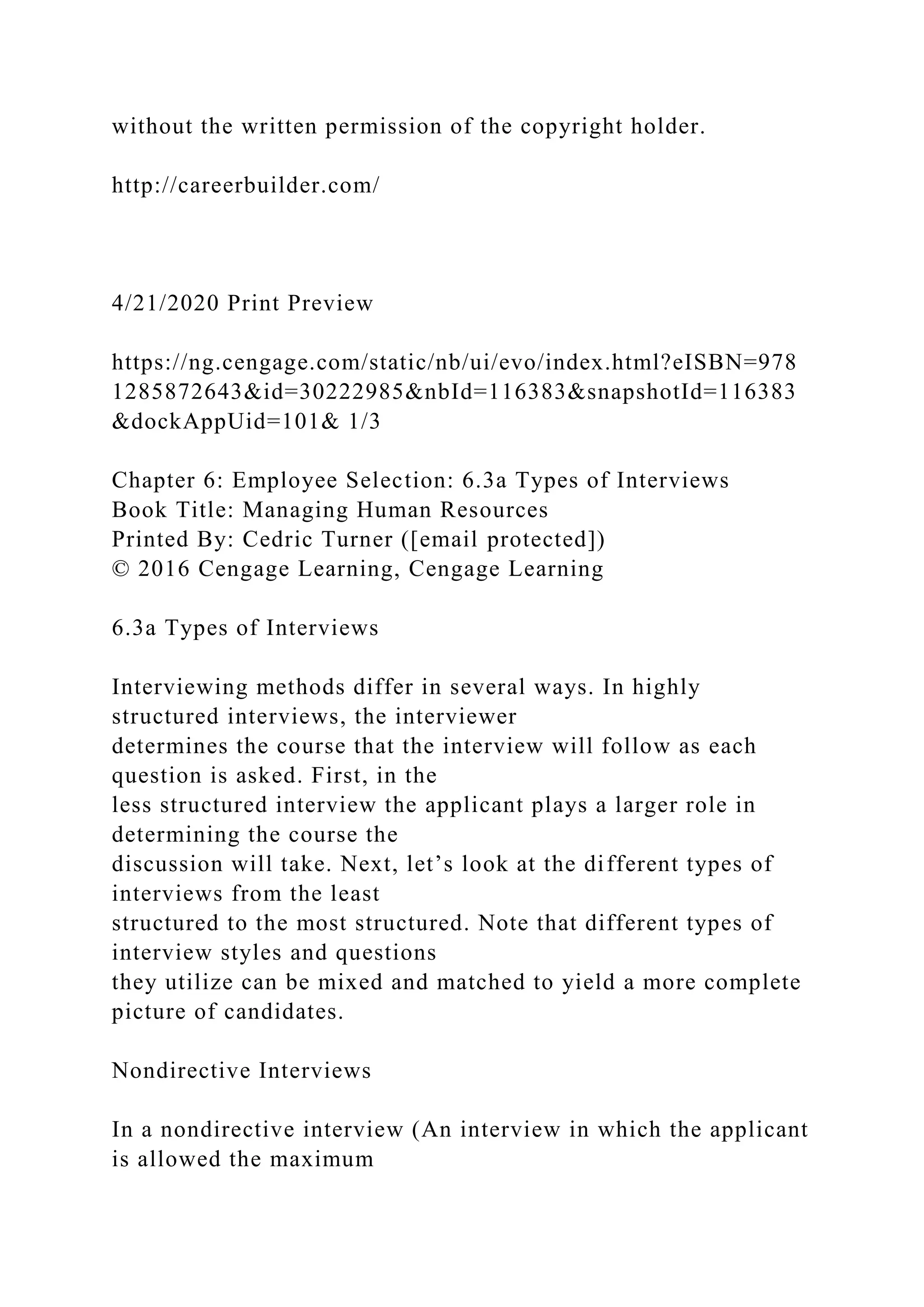 without the written permission of the copyright holder.
http://careerbuilder.com/
4/21/2020 Print Preview
https://ng.cengage.com/static/nb/ui/evo/index.html?eISBN=978
1285872643&id=30222985&nbId=116383&snapshotId=116383
&dockAppUid=101& 1/3
Chapter 6: Employee Selection: 6.3a Types of Interviews
Book Title: Managing Human Resources
Printed By: Cedric Turner ([email protected])
© 2016 Cengage Learning, Cengage Learning
6.3a Types of Interviews
Interviewing methods differ in several ways. In highly
structured interviews, the interviewer
determines the course that the interview will follow as each
question is asked. First, in the
less structured interview the applicant plays a larger role in
determining the course the
discussion will take. Next, let’s look at the different types of
interviews from the least
structured to the most structured. Note that different types of
interview styles and questions
they utilize can be mixed and matched to yield a more complete
picture of candidates.
Nondirective Interviews
In a nondirective interview (An interview in which the applicant
is allowed the maximum
 