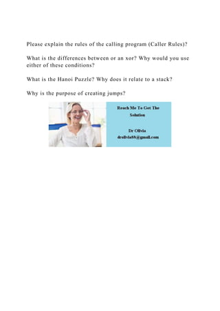 Please explain the rules of the calling program (Caller Rules)?
What is the differences between or an xor? Why would you use
either of these conditions?
What is the Hanoi Puzzle? Why does it relate to a stack?
Why is the purpose of creating jumps?
 