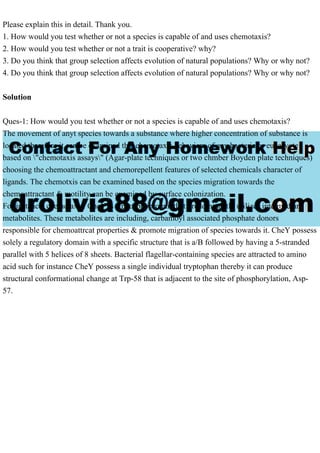 Please explain this in detail. Thank you.
1. How would you test whether or not a species is capable of and uses chemotaxis?
2. How would you test whether or not a trait is cooperative? why?
3. Do you think that group selection affects evolution of natural populations? Why or why not?
4. Do you think that group selection affects evolution of natural populations? Why or why not?
Solution
Ques-1: How would you test whether or not a species is capable of and uses chemotaxis?
The movement of anyt species towards a substance where higher concentration of substance is
located therefore it can be examined this chemotaxis behaviors of any bacteria or eukaryote
based on "chemotaxis assays" (Agar-plate techniques or two chmber Boyden plate techniques)
choosing the chemoattractant and chemorepellent features of selected chemicals character of
ligands. The chemotxis can be examined based on the species migration towards the
chemoattractant & motility can be examined by surface colonization.
For instance, chemotaxis: CheY is a phosphoprotein that predominantly utilizes intermediary
metabolites. These metabolites are including, carbamoyl associated phosphate donors
responsible for chemoattrcat properties & promote migration of species towards it. CheY possess
solely a regulatory domain with a specific structure that is a/B followed by having a 5-stranded
parallel with 5 helices of 8 sheets. Bacterial flagellar-containing species are attracted to amino
acid such for instance CheY possess a single individual tryptophan thereby it can produce
structural conformational change at Trp-58 that is adjacent to the site of phosphorylation, Asp-
57.
 