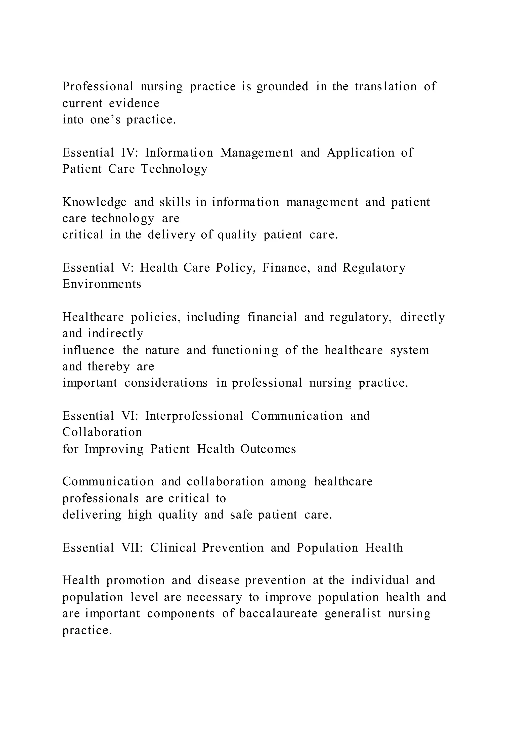 Professional nursing practice is grounded in the translation of
current evidence
into one’s practice.
Essential IV: Information Management and Application of
Patient Care Technology
Knowledge and skills in information management and patient
care technology are
critical in the delivery of quality patient care.
Essential V: Health Care Policy, Finance, and Regulatory
Environments
Healthcare policies, including financial and regulatory, directly
and indirectly
influence the nature and functioning of the healthcare system
and thereby are
important considerations in professional nursing practice.
Essential VI: Interprofessional Communication and
Collaboration
for Improving Patient Health Outcomes
Communication and collaboration among healthcare
professionals are critical to
delivering high quality and safe patient care.
Essential VII: Clinical Prevention and Population Health
Health promotion and disease prevention at the individual and
population level are necessary to improve population health and
are important components of baccalaureate generalist nursing
practice.
 