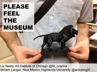 PLEASE
FEEL
THE
MUSEUM
Liz Neely, Art Institute of Chicago @lili_czarina
Miriam Langer, New Mexico Highlands University @arduinogirl
 