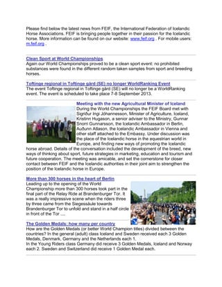 Please find below the latest news from FEIF, the International Federation of Icelandic
Horse Associations. FEIF is bringing people together in their passion for the Icelandic
horse. More information can be found on our website: www.feif.org . For mobile users:
m.feif.org .
Clean Sport at World Championships
Again our World Championships proved to be a clean sport event: no prohibited
substances were found in the different random taken samples from sport and breeding
horses.
Toftinge regional in Toftinge gård (SE) no longer WorldRanking Event
The event Toftinge regional in Toftinge gård (SE) will no longer be a WorldRanking
event. The event is scheduled to take place 7-8 September 2013.
Meeting with the new Agricultural Minister of Iceland
During the World Championships the FEIF Board met with
Sigriður Ingi Jóhannesson, Minister of Agriculture, Iceland,
Kristinn Hugason, a senior adviser to the Ministry, Gunnar
Snorri Gunnarsson, the Icelandic Ambassador in Berlin,
Auðunn Atlason, the Icelandic Ambassador in Vienna and
other staff attached to the Embassy. Under discussion was
the place of the Icelandic horse in the equestrian world in
Europe, and finding new ways of promoting the Icelandic
horse abroad. Details of the conversation included the development of the breed, new
ways of thinking about sport, future strategies in marketing, education and tourism and
future cooperation. The meeting was amicable, and set the cornerstone for closer
contact between FEIF and the Icelandic authorities in their joint aim to strengthen the
position of the Icelandic horse in Europe.
More than 300 horses in the heart of Berlin
Leading up to the opening of the World
Championship more than 300 horses took part in the
final part of the Relay Ride at Brandenburger Tor. It
was a really impressive scene when the riders three
by three came from the Siegessäule towards
Brandenburger Tor to unfold and stand in a half circle
in front of the Tor ....
The Golden Medals: how many per country
How are the Golden Medals (or better World Champion titles) divided between the
countries? In the general (adult) class Iceland and Sweden received each 3 Golden
Medals, Denmark, Germany and the Netherlands each 1.
In the Young Riders class Germany did receive 3 Golden Medals, Iceland and Norway
each 2. Sweden and Switzerland did receive 1 Golden Medal each.
 