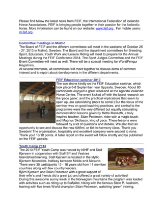 Please find below the latest news from FEIF, the International Federation of Icelandic
Horse Associations. FEIF is bringing people together in their passion for the Icelandic
horse. More information can be found on our website: www.feif.org . For mobile users:
m.feif.org .
Committee meetings in Malmö
The Board of FEIF and the different committees will meet in the weekend of October 25
- 27, 2013 in Malmö, Sweden. The Board and the department committees for Breeding,
Sport, Education, Youth Work and Leisure Riding will meet to prepare for the Annual
Meetings during the FEIF Conference 2014. The Sport Judges Committee and the FEIF
Event Committee will meet as well. There will be a special meeting for WorldFengur
Registrars.
At several moments, all committees will meet together to discuss items of common
interest and to report about developments in the different departments.
FEIF Education seminar 2013
The sun shone kindly on the FEIF Education seminar, which
took place 6-8 September near Uppsala, Sweden. About 80
participants enjoyed a great weekend at the Agersta Icelandic
Horse Centre. The event kicked off with the latest research on
the 'pace gene', and the practical implications that seem to
open up, are astonishing (more to come!) But the focus of the
seminar was on good teaching practises, and central to the
programme were the very different but equally stimulating
demonstration lessons given by Mette Manseth, a truly
inspired teacher, Stian Pedersen, rider with a magic touch,
and Magnus Skúlason, king of pace. These lessons were
followed by a lot of questions and debate. We also had an
opportunity to see and discuss the new töltfimi, or tölt-in-harmony class. Thank you
Sweden! The organisation, hospitality and excellent company were second to none.
Thank you! 10/10 points. A fuller report on the event will follow shortly and be published
on the FEIF website.
Youth Camp 2013
The 2013 FEIF Youth Camp was hosted by NIHF and Stall
Kjersem in cooperation with Stall SP and Vestnes
Islandshestforening. Stall Kjersem is located in the idyllic
Kjersem Mountains, halfway between Molde and Ålesund.
There were 35 participants 13 - 18 years old from 11 member
countries along with few country leaders.
Björn Kjersem and Stian Pedersen with a great support of
their wife´s and friends did a great job and offered a great variety of activities!
During this awesome sunny week in the Norwegian mountains the program was loaded
with activities such as riding up to Blafjallet, hiking with the famous Stein P. Aasheim,
training with five times World champion Stian Pedersen, watching 'green' training,
 