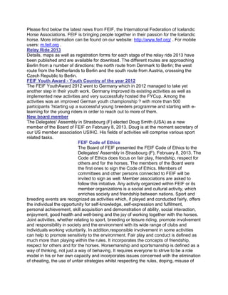 Please find below the latest news from FEIF, the International Federation of Icelandic
Horse Associations. FEIF is bringing people together in their passion for the Icelandic
horse. More information can be found on our website: http://www.feif.org/ . For mobile
users: m.feif.org .
Relay Ride 2013
Details, maps as well as registration forms for each stage of the relay ride 2013 have
been published and are available for download. The different routes are approaching
Berlin from a number of directions: the north route from Denmark to Berlin; the west
route from the Netherlands to Berlin and the south route from Austria, crosssing the
Czech Republic to Berlin.
FEIF Youth Award - Youth Country of the year 2012
The FEIF YouthAward 2012 went to Germany which in 2012 managed to take yet
another step in their youth work. Germany improved its existing activities as well as
implemented new activities and very successfully hosted the FYCup. Among the
activities was an improved German youth championship ? with more than 500
participants ?starting up a successful young breeders programme and starting with e-
learning for the young riders in order to reach out to more of them.
New board member
The Delegates' Assembly in Strasbourg (F) elected Doug Smith (USA) as a new
member of the Board of FEIF on February 8, 2013. Doug is at the moment secretary of
our US member association USIHC. His fields of activities will comprise various sport
related tasks.
                            FEIF Code of Ethics
                            The Board of FEIF presented the FEIF Code of Ethics to the
                            Delegates' Assembly in Strasbourg (F), February 8, 2013. The
                            Code of Ethics does focus on fair play, friendship, respect for
                            others and for the horses. The members of the Board were
                            the first ones to sign the Code of Ethics. Members of
                            committees and other persons connected to FEIF will be
                            invited to sign as well. Member associations are asked to
                            follow this initiative. Any activity organized within FEIF or its
                            member organizations is a social and cultural activity, which
                            enriches society and friendship between nations. Sport and
breeding events are recognized as activities which, if played and conducted fairly, offers
the individual the opportunity for self-knowledge, self-expression and fulfilment,
personal achievement, skill acquisition and demonstration of ability, social interaction,
enjoyment, good health and well-being and the joy of working together with the horses.
Joint activities, whether relating to sport, breeding or leisure riding, promote involvement
and responsibility in society and the environment with its wide range of clubs and
individuals working voluntarily. In addition,responsible involvement in some activities
can help to promote sensitivity to the environment. Fair play and conduct is defined as
much more than playing within the rules. It incorporates the concepts of friendship,
respect for others and for the horses. Horsemanship and sportsmanship is defined as a
way of thinking, not just a way of behaving. It requires everyone to strive to be a role
model in his or her own capacity and incorporates issues concerned with the elimination
of cheating, the use of unfair strategies whilst respecting the rules, doping, misuse of
 