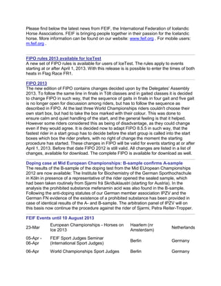Please find below the latest news from FEIF, the International Federation of Icelandic
Horse Associations. FEIF is bringing people together in their passion for the Icelandic
horse. More information can be found on our website: www.feif.org . For mobile users:
m.feif.org .


FIPO rules 2013 available for IceTest
A new set of FIPO rules is available for users of IceTest. The rules apply to events
starting at or after April 1, 2013. With this release is is possible to enter the times of both
heats in Flag Race FR1.

FIPO 2013
The new edition of FIPO contains changes decided upon by the Delegates' Assembly
2013. To follow the same line in finals in Tölt classes and in gaited classes it is decided
to change FIPO in such way, that the sequence of gaits in finals in four gait and five gait
is no longer open for discussion among riders, but has to follow the sequence as
described in FIPO. At the last three World Championships riders couldn't choose their
own start box, but had to take the box marked with their colour. This was done to
ensure calm and quiet handling of the start, and the general feeling is that it helped.
However some riders considered this as being of disadvantage, as they could change
even if they would agree. It is decided now to adapt FIPO 8.5.5 in such way, that the
fastest rider in a start group has to decide before the start group is called into the start
boxes which box the rider prefers, with no right of change the moment the starting
procedure has started. These changes in FIPO will be valid for events starting at or after
April 1, 2013. Before that date FIPO 2012 is still valid. All changes are listed in a list of
changes, available for download. The complete FIPO is available for download as well.

Doping case at Mid European Championships: B-sample confirms A-sample
The results of the B-sample of the doping test from the Mid EUropean Championships
2012 are now available: The Institute for Biochemistry of the German Sporthochschule
in Köln in presence of a representative of the rider opened the sealed sample, which
had been taken routinely from Sjarmi frá Skriðuklaustri (starting for Austria). In the
analysis the prohibited substance mefenamin acid was also found in the B-sample.
Following the anti-doping statutes of our German member association IPZV and the
German FN evidence of the existence of a prohibited substance has been provided in
case of identical results of the A- and B-sample. The arbitration panel of IPZV will on
this basis now continue the procedure against the rider of Sjarmi, Petra Reiter-Tropper.

FEIF Events until 10 August 2013
             European Championships - Horses on           Haarlem (nr
23-Mar                                                                            Netherlands
             Ice 2013                                     Amsterdam)
05-Apr -     FEIF Sport Judges Seminar
                                                          Berlin                  Germany
06-Apr       (International Sport Judges)
06-Apr       World Championships Sport Judges             Berlin                  Germany
 