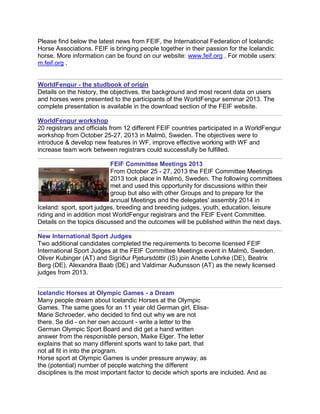 Please find below the latest news from FEIF, the International Federation of Icelandic
Horse Associations. FEIF is bringing people together in their passion for the Icelandic
horse. More information can be found on our website: www.feif.org . For mobile users:
m.feif.org .

WorldFengur - the studbook of origin
Details on the history, the objectives, the background and most recent data on users
and horses were presented to the participants of the WorldFengur seminar 2013. The
complete presentation is available in the download section of the FEIF website.
WorldFengur workshop
20 registrars and officials from 12 different FEIF countries participated in a WorldFengur
workshop from October 25-27, 2013 in Malmö, Sweden. The objectives were to
introduce & develop new features in WF, improve effective working with WF and
increase team work between registrars could successfully be fulfilled.
FEIF Committee Meetings 2013
From October 25 - 27, 2013 the FEIF Committee Meetings
2013 took place in Malmö, Sweden. The following committees
met and used this opportunity for discussions within their
group but also with other Groups and to prepare for the
annual Meetings and the delegates' assembly 2014 in
Iceland: sport, sport judges, breeding and breeding judges, youth, education, leisure
riding and in addition most WorldFengur registrars and the FEIF Event Committee.
Details on the topics discussed and the outcomes will be published within the next days.
New International Sport Judges
Two additional candidates completed the requirements to become licensed FEIF
International Sport Judges at the FEIF Committee Meetings event in Malmö, Sweden.
Oliver Kubinger (AT) and Sigríður Pjetursdóttir (IS) join Anette Lohrke (DE), Beatrix
Berg (DE), Alexandra Baab (DE) and Valdimar Auðunsson (AT) as the newly licensed
judges from 2013.
Icelandic Horses at Olympic Games - a Dream
Many people dream about Icelandic Horses at the Olympic
Games. The same goes for an 11 year old German girl, ElisaMarie Schroeder, who decided to find out why we are not
there. Se did - on her own account - write a letter to the
German Olympic Sport Board and did get a hand written
answer from the responisble person, Maike Elger. The letter
explains that so many different sports want to take part, that
not all fit in into the program.
Horse sport at Olympic Games is under pressure anyway, as
the (potential) number of people watching the different
disciplines is the most important factor to decide which sports are included. And as

 