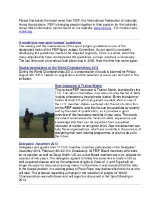 Please find below the latest news from FEIF, the International Federation of Icelandic
Horse Associations. FEIF is bringing people together in their passion for the Icelandic
horse. More information can be found on our website: www.feif.org . For mobile users:
m.feif.org .


A roadtrip to new sport judges' guidelines
The making and the maintenance of the sport judges’ guidelines is one of the
designated tasks of the FEIF Sport Judges Committee. As our sport is constantly
developing the guidelines needs to be adjusted regularly. Once in a while, when the
many adjustments have unsharpened the guidelines, a major overhaul is necessary.
The last time such an overhaul took place was in 2000. Now the time has come again.

Stud presentations at the World Championships 2013
During the World Championships 2013, a presentation of studs is planned for Friday,
August 9th, 2013. Details on registration and the selection process can be found in the
invitation.

                          New Instructor & Trainer Matrix
                          The revised FEIF Instructor & Trainer Matrix, launched by the
                          FEIF Education Committee, now also includes the list of skills
                          it takes to become a young-horse trainer. Every instructor or
                          trainer at level 1-3 who has gained a qualification in one of
                          the FEIF member states is entered into the list of instructors
                          on the FEIF website, and this list can be searched by country
                          and by the level of qualification, so it provides a good
                          overview of the instructors working in your area. The matrix
                          document summarises the minimum skills, experience and
                          knowledge that than can be expected from a qualified
                          instructor or trainer at any given level. Also the document can
                          help those organisations, which are currently in the process of
                          designing their own training programme, or plan to do so in
                          the future.

Delegates' Assembly 2013
Delegates and guests from 11 FEIF member countries participated in the Delegates'
Assembly 2013, February 8th 2013 in Strasbourg. All FEIF Board members who were
for re-election as well as Doug Smith, US, as a new Board member were (re-)elected for
a period of two years. The delegates agreed to follow the same line in finals in tölt as
well as gaited classes and so the sequence of gaits in finals of 4- and 5-gait will no
longer be open for discussion among riders. Furthermore, it was decided that the rider
in the fastest position in a starting group of Pace Race may decide which box he or she
will take. The proposal regarding a change in the selection of judges for World
Championships was withdrawn and will again be discussed in the Sport Meeting in
2014.
 