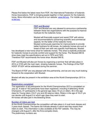 Please find below the latest news from FEIF, the International Federation of Icelandic
Horse Associations. FEIF is bringing people together in their passion for the Icelandic
horse. More information can be found on our website: www.feif.org . For mobile users:
m.feif.org .
FEIF and Mustad
FEIF and Mustad are very pleased to announce a partnership
between these two organisations with the purpose to improve
hoofcare for the Icelandic horse.
Mustad will financially support and assist FEIF with advice
and recommendations concerning scientific and commercial
aspects; for the better of the Icelandic horse.
Mustad continuously searches for improvements to provide
better hoofcare for all horses. As Icelandic horses are such a
breed of their own with very specific hoof-features, Mustad
has developed a new horse shoe for Icelandic horses. This shoe is explicitly produced
for Icelandic horses to provide comfort and support for the horse. The Mustad DM IS
shoe does meet the specifications set out in FIPO and FIZO.
Therefore FEIF recommends the horse shoe: Mustad DM IS.
FEIF and Mustad will also join forces by organizing a seminar that will take place in
2014 or 2105 with the main topic: shoeing Icelandic horses. The findings of the FEIF
HOOF STUDY will be addressed during this seminar.
The Board of FEIF are very pleased with this partnership, and we are very much looking
forward to the cooperation with Mustad.
Mustad will also be present in the exhibition area at the World Championships 2013 in
Berlin.
Registration completed
The registration of all participants for the World Championships 2013 is completed on
July 22. A total of 163 particiants have been registered, including 8 defending World
Champions, 81 participants in the general age class (16 yrs or older), 46 in the age
class for Young riders (16-21 yrs) and 28 reserve riders. Riders in the age of 16-21 yrs
can decide until August 5 in which age class they want to start.
44 horses will take part in the Breeding Show.
Number of riders per test
At the World Championships the competition will take place in 4 oval track classes and
3 pace track classes. The teams did indicate already in which test they expect their
riders to start. This information is also available at the FEF website. This may be
changed until August 5, after the fit-to-compete check.
The preliminary numbers are:
 