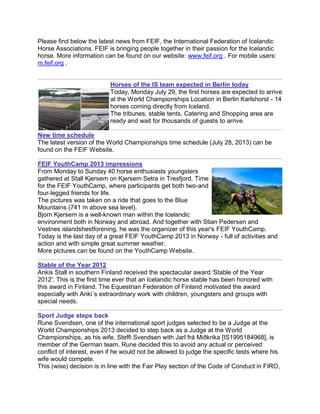 Please find below the latest news from FEIF, the International Federation of Icelandic
Horse Associations. FEIF is bringing people together in their passion for the Icelandic
horse. More information can be found on our website: www.feif.org . For mobile users:
m.feif.org .
Horses of the IS team expected in Berlin today
Today, Monday July 29, the first horses are expected to arrive
at the World Championships Location in Berlin Karlshorst - 14
horses coming directly from Iceland.
The tribunes, stable tents, Catering and Shopping area are
ready and wait for thousands of guests to arrive.
New time schedule
The latest version of the World Championships time schedule (July 28, 2013) can be
found on the FEIF Website.
FEIF YouthCamp 2013 impressions
From Monday to Sunday 40 horse enthusiasts youngsters
gathered at Stall Kjersem on Kjersem Setra in Tresfjord. Time
for the FEIF YouthCamp, where participants get both two-and
four-legged friends for life.
The pictures was taken on a ride that goes to the Blue
Mountains (741 m above sea level).
Bjorn Kjersem is a well-known man within the Icelandic
environment both in Norway and abroad. And together with Stian Pedersen and
Vestnes islandshestforening, he was the organizer of this year's FEIF YouthCamp.
Today is the last day of a great FEIF YouthCamp 2013 in Norway - full of activities and
action and with simple great summer weather.
More pictures can be found on the YouthCamp Website.
Stable of the Year 2012
Ankis Stall in southern Finland received the spectacular award 'Stable of the Year
2012'. This is the first time ever that an Icelandic horse stable has been honored with
this award in Finland. The Equestrian Federation of Finland motivated the award
especially with Anki´s extraordinary work with children, youngsters and groups with
special needs.
Sport Judge steps back
Rune Svendsen, one of the international sport judges selected to be a Judge at the
World Championships 2013 decided to step back as a Judge at the World
Championships, as his wife, Steffi Svendsen with Jarl frá Miðkrika [IS1995184968], is
member of the German team. Rune decided this to avoid any actual or perceived
conflict of interest, even if he would not be allowed to judge the specific tests where his
wife would compete.
This (wise) decision is in line with the Fair Play section of the Code of Conduct in FIRO,
 
