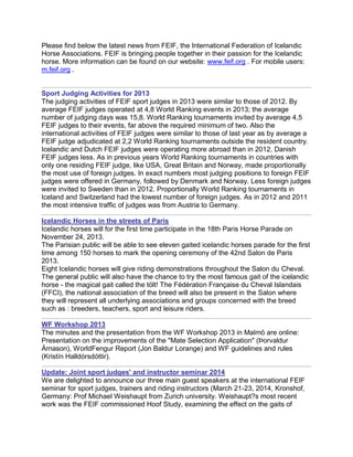 Please find below the latest news from FEIF, the International Federation of Icelandic
Horse Associations. FEIF is bringing people together in their passion for the Icelandic
horse. More information can be found on our website: www.feif.org . For mobile users:
m.feif.org .

Sport Judging Activities for 2013
The judging activities of FEIF sport judges in 2013 were similar to those of 2012. By
average FEIF judges operated at 4,8 World Ranking events in 2013; the average
number of judging days was 15,8. World Ranking tournaments invited by average 4,5
FEIF judges to their events, far above the required minimum of two. Also the
international activities of FEIF judges were similar to those of last year as by average a
FEIF judge adjudicated at 2,2 World Ranking tournaments outside the resident country.
Icelandic and Dutch FEIF judges were operating more abroad than in 2012, Danish
FEIF judges less. As in previous years World Ranking tournaments in countries with
only one residing FEIF judge, like USA, Great Britain and Norway, made proportionally
the most use of foreign judges. In exact numbers most judging positions to foreign FEIF
judges were offered in Germany, followed by Denmark and Norway. Less foreign judges
were invited to Sweden than in 2012. Proportionally World Ranking tournaments in
Iceland and Switzerland had the lowest number of foreign judges. As in 2012 and 2011
the most intensive traffic of judges was from Austria to Germany.
Icelandic Horses in the streets of Paris
Icelandic horses will for the first time participate in the 18th Paris Horse Parade on
November 24, 2013.
The Parisian public will be able to see eleven gaited icelandic horses parade for the first
time among 150 horses to mark the opening ceremony of the 42nd Salon de Paris
2013.
Eight Icelandic horses will give riding demonstrations throughout the Salon du Cheval.
The general public will also have the chance to try the most famous gait of the icelandic
horse - the magical gait called the tölt! The Fédération Française du Cheval Islandais
(FFCI), the national association of the breed will also be present in the Salon where
they will represent all underlying associations and groups concerned with the breed
such as : breeders, teachers, sport and leisure riders.
WF Workshop 2013
The minutes and the presentation from the WF Workshop 2013 in Malmö are online:
Presentation on the improvements of the "Mate Selection Application" (Þorvaldur
Árnason), WorldFengur Report (Jon Baldur Lorange) and WF guidelines and rules
(Kristín Halldórsdóttir).
Update: Joint sport judges' and instructor seminar 2014
We are delighted to announce our three main guest speakers at the international FEIF
seminar for sport judges, trainers and riding instructors (March 21-23, 2014, Kronshof,
Germany: Prof Michael Weishaupt from Zurich university. Weishaupt?s most recent
work was the FEIF commissioned Hoof Study, examining the effect on the gaits of

 