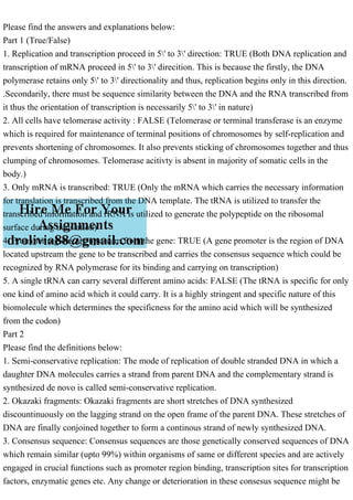 Please find the answers and explanations below:
Part 1 (True/False)
1. Replication and transcription proceed in 5' to 3' direction: TRUE (Both DNA replication and
transcription of mRNA proceed in 5' to 3' direcition. This is because the firstly, the DNA
polymerase retains only 5' to 3' directionality and thus, replication begins only in this direction.
.Secondarily, there must be sequence similarity between the DNA and the RNA transcribed from
it thus the orientation of transcription is necessarily 5' to 3' in nature)
2. All cells have telomerase activity : FALSE (Telomerase or terminal transferase is an enzyme
which is required for maintenance of terminal positions of chromosomes by self-replication and
prevents shortening of chromosomes. It also prevents sticking of chromosomes together and thus
clumping of chromosomes. Telomerase acitivty is absent in majority of somatic cells in the
body.)
3. Only mRNA is transcribed: TRUE (Only the mRNA which carries the necessary information
for translation is transcribed from the DNA template. The tRNA is utilized to transfer the
transcribed information and rRNA is utilized to generate the polypeptide on the ribosomal
surface during translation)
4. Promoter regions are upstream from the gene: TRUE (A gene promoter is the region of DNA
located upstream the gene to be transcribed and carries the consensus sequence which could be
recognized by RNA polymerase for its binding and carrying on transcription)
5. A single tRNA can carry several different amino acids: FALSE (The tRNA is specific for only
one kind of amino acid which it could carry. It is a highly stringent and specific nature of this
biomolecule which determines the specificness for the amino acid which will be synthesized
from the codon)
Part 2
Please find the definitions below:
1. Semi-conservative replication: The mode of replication of double stranded DNA in which a
daughter DNA molecules carries a strand from parent DNA and the complementary strand is
synthesized de novo is called semi-conservative replication.
2. Okazaki fragments: Okazaki fragments are short stretches of DNA synthesized
discountinuously on the lagging strand on the open frame of the parent DNA. These stretches of
DNA are finally conjoined together to form a continous strand of newly synthesized DNA.
3. Consensus sequence: Consensus sequences are those genetically conserved sequences of DNA
which remain similar (upto 99%) within organisms of same or different species and are actively
engaged in crucial functions such as promoter region binding, transcription sites for transcription
factors, enzymatic genes etc. Any change or deterioration in these consesus sequence might be
 