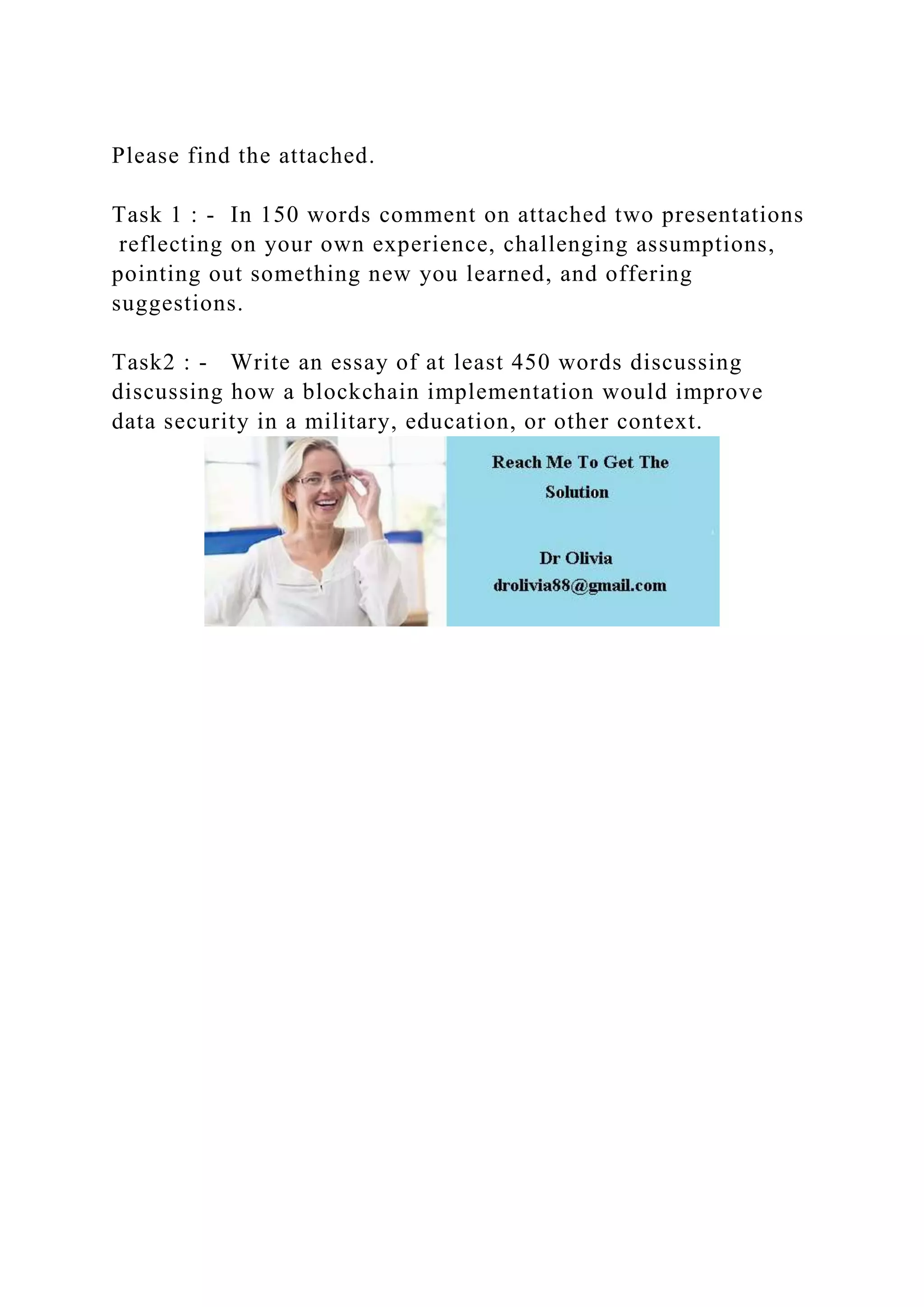 Please find the attached.
Task 1 : - In 150 words comment on attached two presentations
reflecting on your own experience, challenging assumptions,
pointing out something new you learned, and offering
suggestions.
Task2 : - Write an essay of at least 450 words discussing
discussing how a blockchain implementation would improve
data security in a military, education, or other context.