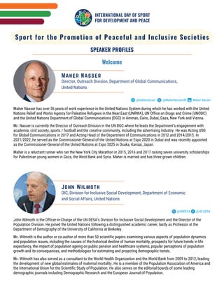 Sport for the Promotion of Peaceful and Inclusive Societies
SPEAKER PROFILES
Welcome
Maher Nasser
Director, Outreach Division, Department of Global Communications,
United Nations
@mahernasser Maher Nasser
@MaherNasserUN
Maher Nasser has over 36 years of work experience in the United Nations System during which he has worked with the United
Nations Relief and Works Agency for Palestine Refugees in the Near East (UNRWA), UN Office on Drugs and Crime (UNODC)
and the United Nations Department of Global Communications (DGC) in Amman, Cairo, Dubai, Gaza, New York and Vienna.
Mr. Nasser is currently the Director of Outreach Division in the UN DGC where he leads the Department’s engagement with
academia, civil society, sports / football and the creative community, including the advertising industry. He was Acting USG
for Global Communications in 2017 and Acting Head of the Department of Communications in 2012 and 2014/2015. In
2021/2022, he served as the Commissioner-General of the United Nations at Expo 2020 in Dubai and was recently appointed
as the Commissioner-General of the United Nations at Expo 2025 in Osaka, Kansai, Japan.
Maher is a reluctant runner who ran the New York City Marathon in 2015, 2016 and 2017 raising seven university scholarships
for Palestinian young women in Gaza, the West Bank and Syria. Maher is married and has three grown children.
John Wilmoth is the Officer-in-Charge of the UN DESA’s Division for Inclusive Social Development and the Director of the
Population Division. He joined the United Nations following a distinguished academic career, lastly as Professor at the
Department of Demography of the University of California at Berkeley.
Mr. Wilmoth is the author or co-author of more than 50 scientific papers examining various aspects of population dynamics
and population issues, including the causes of the historical decline of human mortality, prospects for future trends in life
expectancy, the impact of population ageing on public pension and healthcare systems, popular perceptions of population
growth and its consequences, and methodologies for estimating and projecting demographic trends.
Mr. Wilmoth has also served as a consultant to the World Health Organization and the World Bank from 2009 to 2012, leading
the development of new global estimates of maternal mortality. He is a member of the Population Association of America and
the International Union for the Scientific Study of Population. He also serves on the editorial boards of some leading
demographic journals including Demographic Research and the European Journal of Population.
OIC, Division for Inclusive Social Development, Department of Economic
and Social Affairs, United Nations
John Wilmoth
@UNDESA @UN DESA
 