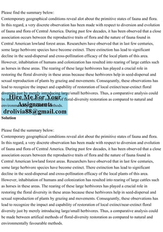 Please find the summary below:
Contemporary geographical conditions reveal alot about the primitive states of fauna and flora.
In this regard, a very discrete observation has been made with respect to diversion and evolution
of fauna and flora of Central America. During past few decades, it has been observed that a close
association occurs between the reproductive traits of flora and the nature of fauna found in
Central American lowland forest areas. Researchers have observed that in last few centuries,
some large herbivore species have become extinct. There extinction has lead to significant
decline in the seed-dispersal and cross-pollination efficacy of the local plants of this area.
However, inhabitation of humans and colonization has resulted into rearing of large cattles such
as horses in these areas. The rearing of these large herbivores has played a crucial role in
restoring the floral diversity in these areas because these herbivores help in seed-dispersal and
sexual reproduction of plants by grazing and movements. Conseqeuntly, these observations has
lead to recognize the impact and capability of restoration of local extinct/near-extinct floral
diversity just by merely introducing large/small herbivores. Thus, a comparative analysis could
be made between artifical methods of floral-diversity restoration as compared to natural and
environmentally favourable methods.
Solution
Please find the summary below:
Contemporary geographical conditions reveal alot about the primitive states of fauna and flora.
In this regard, a very discrete observation has been made with respect to diversion and evolution
of fauna and flora of Central America. During past few decades, it has been observed that a close
association occurs between the reproductive traits of flora and the nature of fauna found in
Central American lowland forest areas. Researchers have observed that in last few centuries,
some large herbivore species have become extinct. There extinction has lead to significant
decline in the seed-dispersal and cross-pollination efficacy of the local plants of this area.
However, inhabitation of humans and colonization has resulted into rearing of large cattles such
as horses in these areas. The rearing of these large herbivores has played a crucial role in
restoring the floral diversity in these areas because these herbivores help in seed-dispersal and
sexual reproduction of plants by grazing and movements. Conseqeuntly, these observations has
lead to recognize the impact and capability of restoration of local extinct/near-extinct floral
diversity just by merely introducing large/small herbivores. Thus, a comparative analysis could
be made between artifical methods of floral-diversity restoration as compared to natural and
environmentally favourable methods.
 