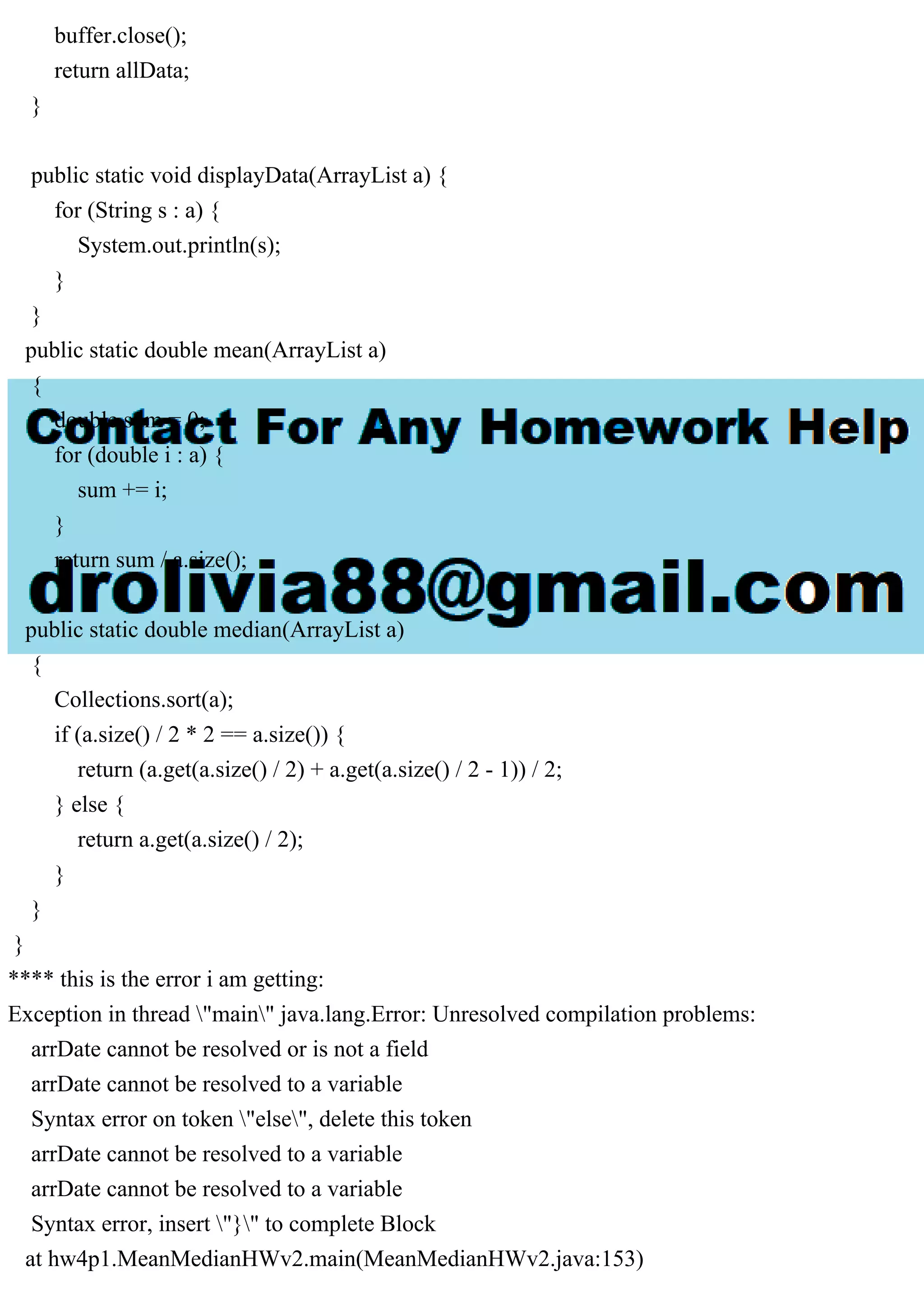 buffer.close();
return allData;
}
public static void displayData(ArrayList a) {
for (String s : a) {
System.out.println(s);
}
}
public static double mean(ArrayList a)
{
double sum = 0;
for (double i : a) {
sum += i;
}
return sum / a.size();
}
public static double median(ArrayList a)
{
Collections.sort(a);
if (a.size() / 2 * 2 == a.size()) {
return (a.get(a.size() / 2) + a.get(a.size() / 2 - 1)) / 2;
} else {
return a.get(a.size() / 2);
}
}
}
**** this is the error i am getting:
Exception in thread "main" java.lang.Error: Unresolved compilation problems:
arrDate cannot be resolved or is not a field
arrDate cannot be resolved to a variable
Syntax error on token "else", delete this token
arrDate cannot be resolved to a variable
arrDate cannot be resolved to a variable
Syntax error, insert "}" to complete Block
at hw4p1.MeanMedianHWv2.main(MeanMedianHWv2.java:153)
 