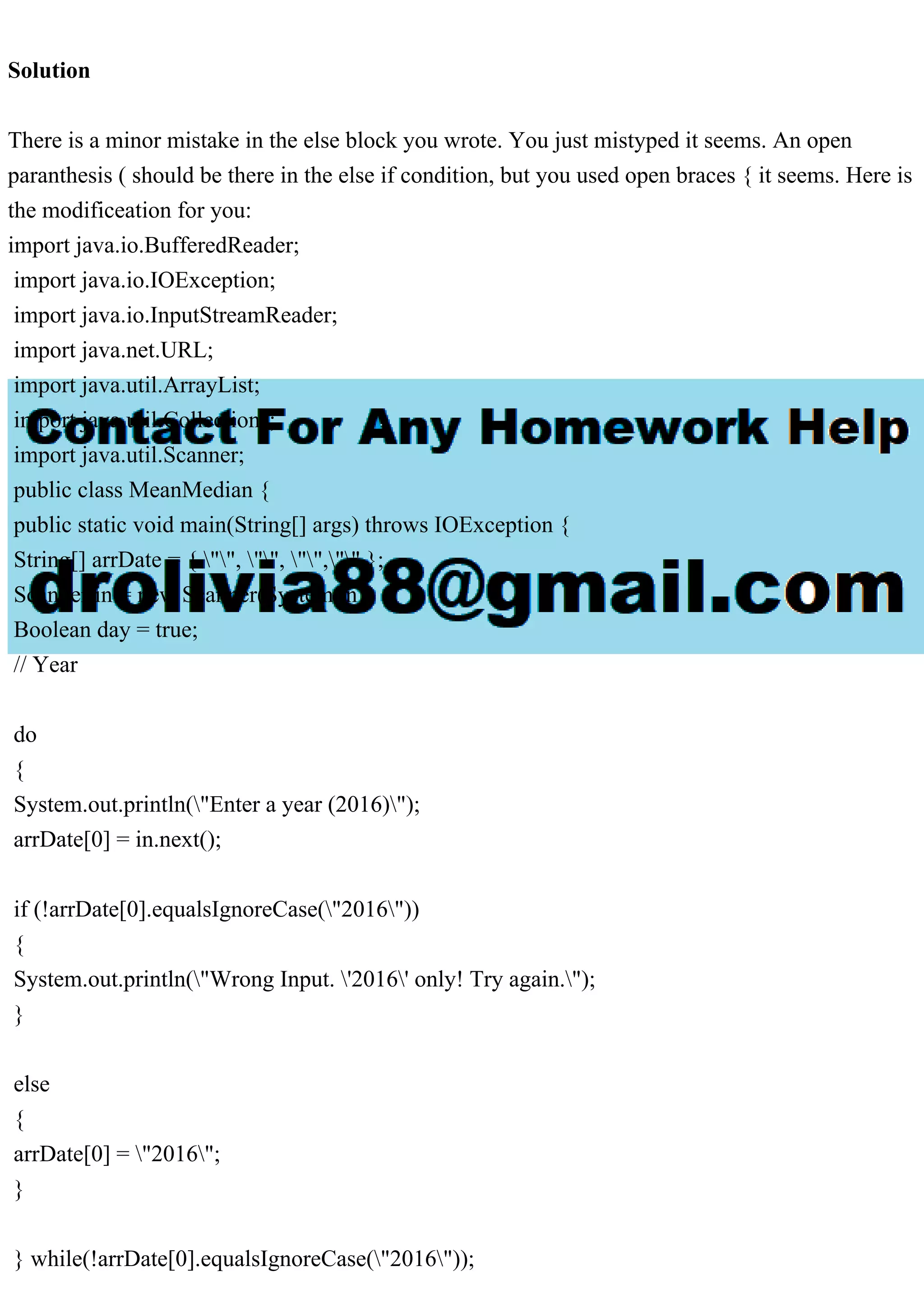 Solution
There is a minor mistake in the else block you wrote. You just mistyped it seems. An open
paranthesis ( should be there in the else if condition, but you used open braces { it seems. Here is
the modificeation for you:
import java.io.BufferedReader;
import java.io.IOException;
import java.io.InputStreamReader;
import java.net.URL;
import java.util.ArrayList;
import java.util.Collections;
import java.util.Scanner;
public class MeanMedian {
public static void main(String[] args) throws IOException {
String[] arrDate = { "", "", "","" };
Scanner in = new Scanner(System.in);
Boolean day = true;
// Year
do
{
System.out.println("Enter a year (2016)");
arrDate[0] = in.next();
if (!arrDate[0].equalsIgnoreCase("2016"))
{
System.out.println("Wrong Input. '2016' only! Try again.");
}
else
{
arrDate[0] = "2016";
}
} while(!arrDate[0].equalsIgnoreCase("2016"));
 