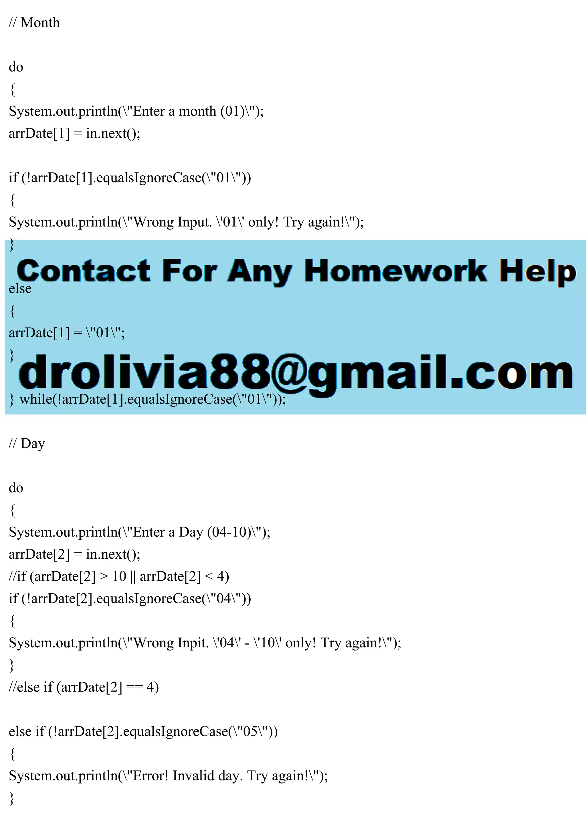 // Month
do
{
System.out.println("Enter a month (01)");
arrDate[1] = in.next();
if (!arrDate[1].equalsIgnoreCase("01"))
{
System.out.println("Wrong Input. '01' only! Try again!");
}
else
{
arrDate[1] = "01";
}
} while(!arrDate[1].equalsIgnoreCase("01"));
// Day
do
{
System.out.println("Enter a Day (04-10)");
arrDate[2] = in.next();
//if (arrDate[2] > 10 || arrDate[2] < 4)
if (!arrDate[2].equalsIgnoreCase("04"))
{
System.out.println("Wrong Inpit. '04' - '10' only! Try again!");
}
//else if (arrDate[2] == 4)
else if (!arrDate[2].equalsIgnoreCase("05"))
{
System.out.println("Error! Invalid day. Try again!");
}
 