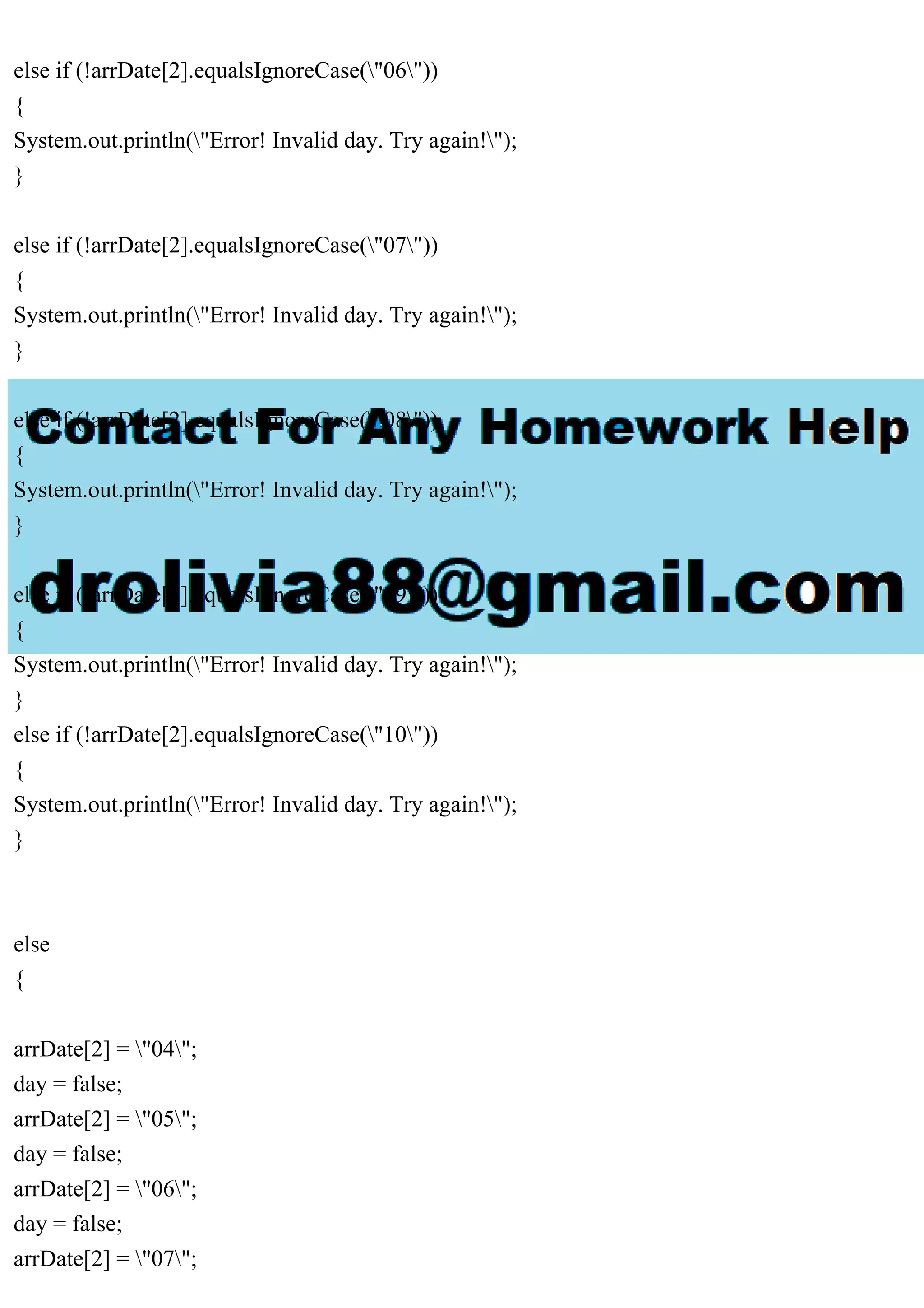 else if (!arrDate[2].equalsIgnoreCase("06"))
{
System.out.println("Error! Invalid day. Try again!");
}
else if (!arrDate[2].equalsIgnoreCase("07"))
{
System.out.println("Error! Invalid day. Try again!");
}
else if (!arrDate[2].equalsIgnoreCase("08"))
{
System.out.println("Error! Invalid day. Try again!");
}
else if (!arrDate[2].equalsIgnoreCase("09"))
{
System.out.println("Error! Invalid day. Try again!");
}
else if (!arrDate[2].equalsIgnoreCase("10"))
{
System.out.println("Error! Invalid day. Try again!");
}
else
{
arrDate[2] = "04";
day = false;
arrDate[2] = "05";
day = false;
arrDate[2] = "06";
day = false;
arrDate[2] = "07";
 