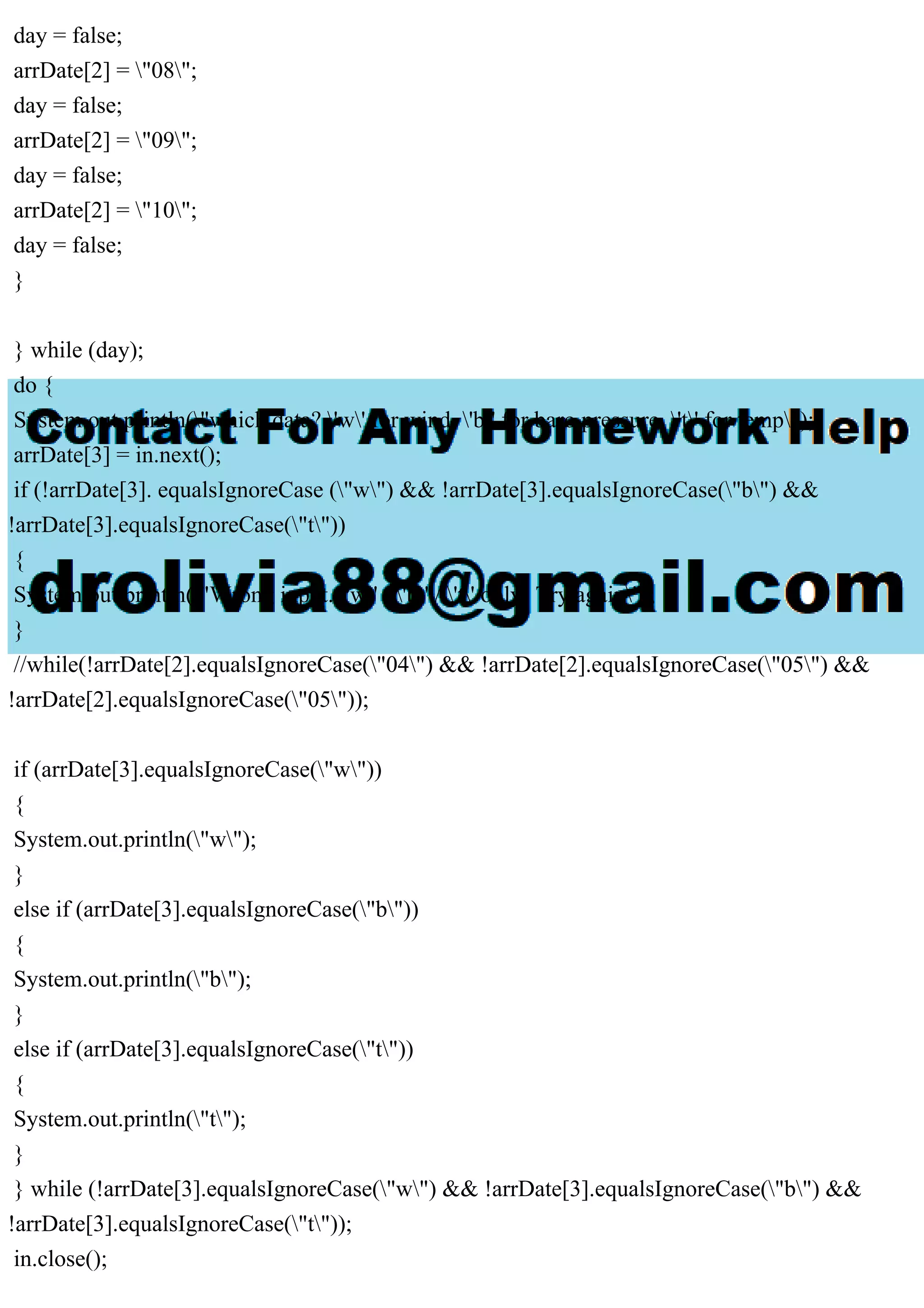 day = false;
arrDate[2] = "08";
day = false;
arrDate[2] = "09";
day = false;
arrDate[2] = "10";
day = false;
}
} while (day);
do {
System.out.println("which data? 'w' for wind, 'b' for baro pressure, 't' for temp");
arrDate[3] = in.next();
if (!arrDate[3]. equalsIgnoreCase ("w") && !arrDate[3].equalsIgnoreCase("b") &&
!arrDate[3].equalsIgnoreCase("t"))
{
System.out.println("Wrong input. 'w' / 'b' / 't' only! Try again");
}
//while(!arrDate[2].equalsIgnoreCase("04") && !arrDate[2].equalsIgnoreCase("05") &&
!arrDate[2].equalsIgnoreCase("05"));
if (arrDate[3].equalsIgnoreCase("w"))
{
System.out.println("w");
}
else if (arrDate[3].equalsIgnoreCase("b"))
{
System.out.println("b");
}
else if (arrDate[3].equalsIgnoreCase("t"))
{
System.out.println("t");
}
} while (!arrDate[3].equalsIgnoreCase("w") && !arrDate[3].equalsIgnoreCase("b") &&
!arrDate[3].equalsIgnoreCase("t"));
in.close();
 