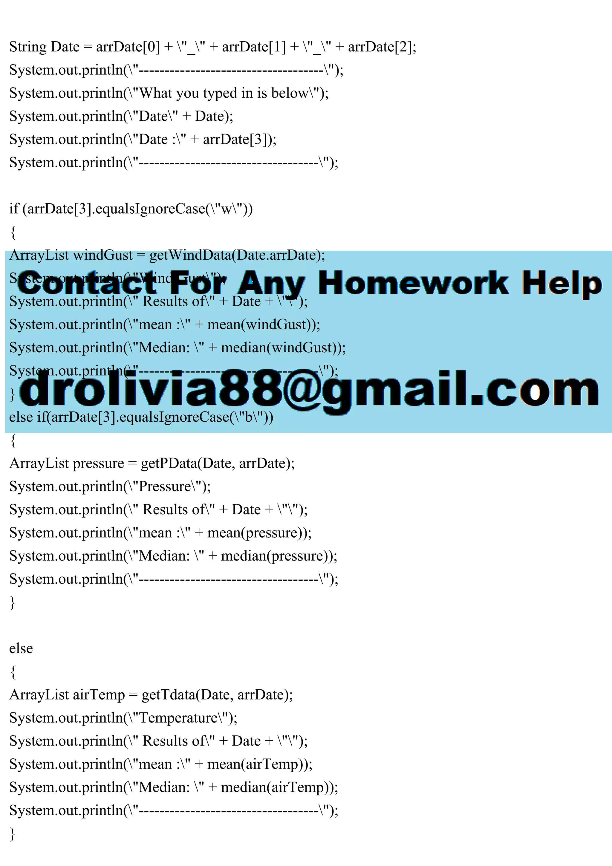 String Date = arrDate[0] + "_" + arrDate[1] + "_" + arrDate[2];
System.out.println("------------------------------------");
System.out.println("What you typed in is below");
System.out.println("Date" + Date);
System.out.println("Date :" + arrDate[3]);
System.out.println("-----------------------------------");
if (arrDate[3].equalsIgnoreCase("w"))
{
ArrayList windGust = getWindData(Date.arrDate);
System.out.println("Wind Gust");
System.out.println(" Results of" + Date + "");
System.out.println("mean :" + mean(windGust));
System.out.println("Median: " + median(windGust));
System.out.println("-----------------------------------");
}
else if(arrDate[3].equalsIgnoreCase("b"))
{
ArrayList pressure = getPData(Date, arrDate);
System.out.println("Pressure");
System.out.println(" Results of" + Date + "");
System.out.println("mean :" + mean(pressure));
System.out.println("Median: " + median(pressure));
System.out.println("-----------------------------------");
}
else
{
ArrayList airTemp = getTdata(Date, arrDate);
System.out.println("Temperature");
System.out.println(" Results of" + Date + "");
System.out.println("mean :" + mean(airTemp));
System.out.println("Median: " + median(airTemp));
System.out.println("-----------------------------------");
}
 