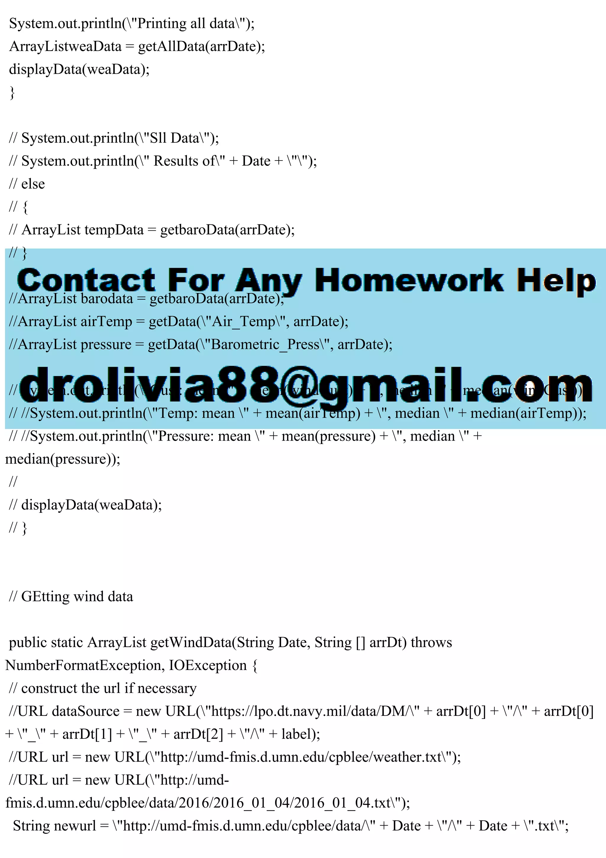 System.out.println("Printing all data");
ArrayListweaData = getAllData(arrDate);
displayData(weaData);
}
// System.out.println("Sll Data");
// System.out.println(" Results of" + Date + "");
// else
// {
// ArrayList tempData = getbaroData(arrDate);
// }
//ArrayList barodata = getbaroData(arrDate);
//ArrayList airTemp = getData("Air_Temp", arrDate);
//ArrayList pressure = getData("Barometric_Press", arrDate);
// System.out.println("Gust: mean " + mean(windGust) + ", median " + median(windGust));
// //System.out.println("Temp: mean " + mean(airTemp) + ", median " + median(airTemp));
// //System.out.println("Pressure: mean " + mean(pressure) + ", median " +
median(pressure));
//
// displayData(weaData);
// }
// GEtting wind data
public static ArrayList getWindData(String Date, String [] arrDt) throws
NumberFormatException, IOException {
// construct the url if necessary
//URL dataSource = new URL("https://lpo.dt.navy.mil/data/DM/" + arrDt[0] + "/" + arrDt[0]
+ "_" + arrDt[1] + "_" + arrDt[2] + "/" + label);
//URL url = new URL("http://umd-fmis.d.umn.edu/cpblee/weather.txt");
//URL url = new URL("http://umd-
fmis.d.umn.edu/cpblee/data/2016/2016_01_04/2016_01_04.txt");
String newurl = "http://umd-fmis.d.umn.edu/cpblee/data/" + Date + "/" + Date + ".txt";
 