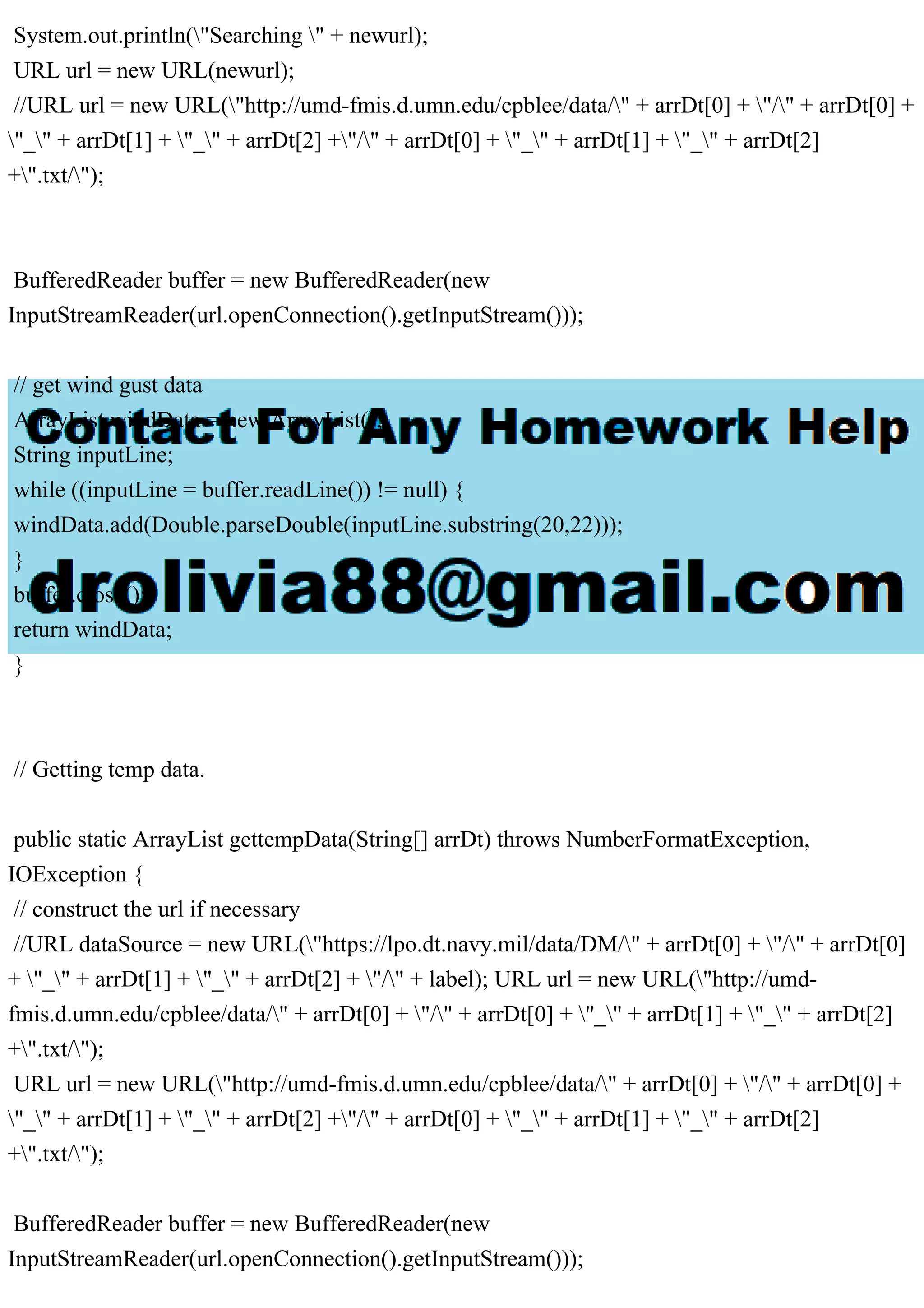 System.out.println("Searching " + newurl);
URL url = new URL(newurl);
//URL url = new URL("http://umd-fmis.d.umn.edu/cpblee/data/" + arrDt[0] + "/" + arrDt[0] +
"_" + arrDt[1] + "_" + arrDt[2] +"/" + arrDt[0] + "_" + arrDt[1] + "_" + arrDt[2]
+".txt/");
BufferedReader buffer = new BufferedReader(new
InputStreamReader(url.openConnection().getInputStream()));
// get wind gust data
ArrayList windData = new ArrayList();
String inputLine;
while ((inputLine = buffer.readLine()) != null) {
windData.add(Double.parseDouble(inputLine.substring(20,22)));
}
buffer.close();
return windData;
}
// Getting temp data.
public static ArrayList gettempData(String[] arrDt) throws NumberFormatException,
IOException {
// construct the url if necessary
//URL dataSource = new URL("https://lpo.dt.navy.mil/data/DM/" + arrDt[0] + "/" + arrDt[0]
+ "_" + arrDt[1] + "_" + arrDt[2] + "/" + label); URL url = new URL("http://umd-
fmis.d.umn.edu/cpblee/data/" + arrDt[0] + "/" + arrDt[0] + "_" + arrDt[1] + "_" + arrDt[2]
+".txt/");
URL url = new URL("http://umd-fmis.d.umn.edu/cpblee/data/" + arrDt[0] + "/" + arrDt[0] +
"_" + arrDt[1] + "_" + arrDt[2] +"/" + arrDt[0] + "_" + arrDt[1] + "_" + arrDt[2]
+".txt/");
BufferedReader buffer = new BufferedReader(new
InputStreamReader(url.openConnection().getInputStream()));
 