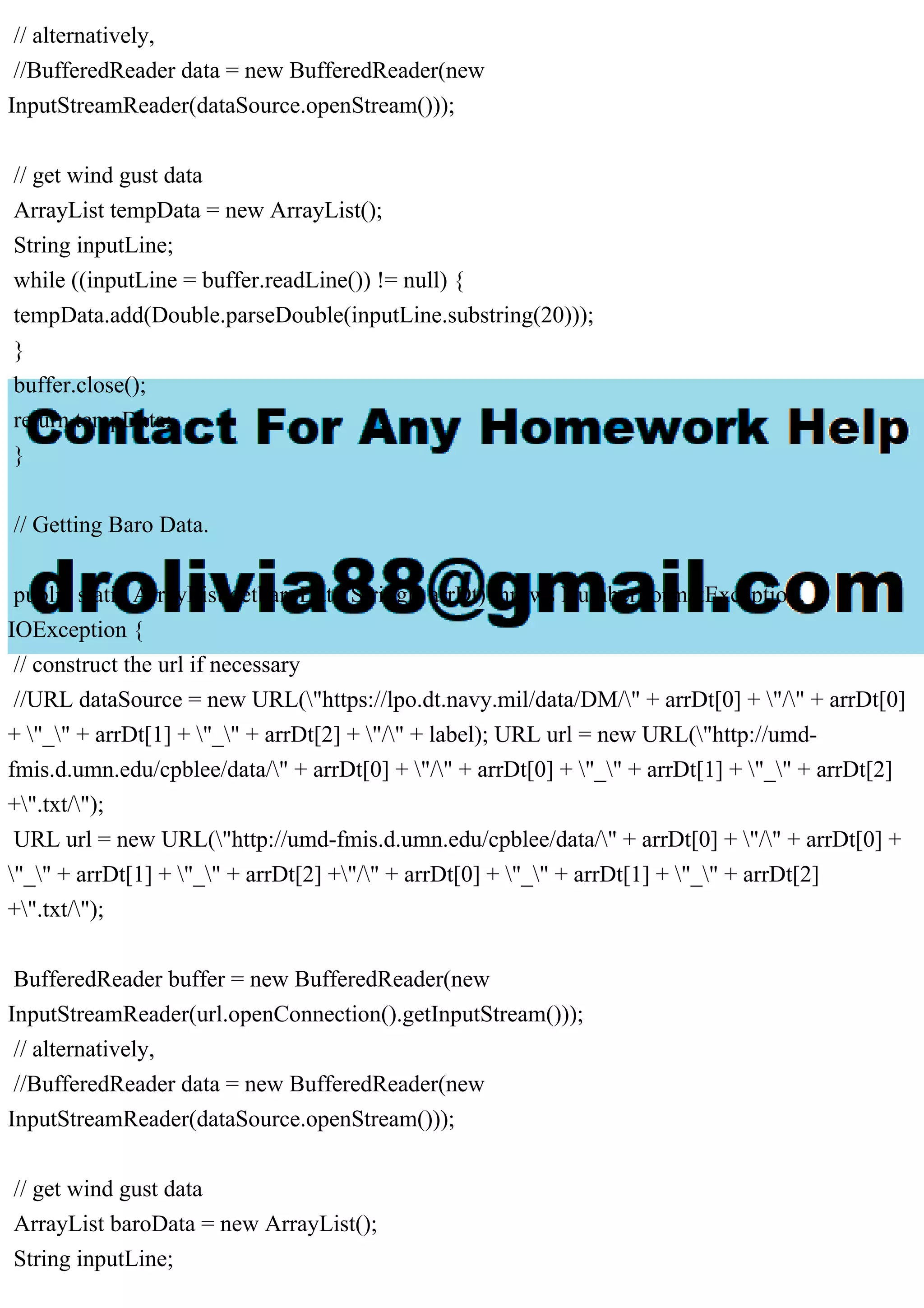 // alternatively,
//BufferedReader data = new BufferedReader(new
InputStreamReader(dataSource.openStream()));
// get wind gust data
ArrayList tempData = new ArrayList();
String inputLine;
while ((inputLine = buffer.readLine()) != null) {
tempData.add(Double.parseDouble(inputLine.substring(20)));
}
buffer.close();
return tempData;
}
// Getting Baro Data.
public static ArrayList getbaroData(String[] arrDt) throws NumberFormatException,
IOException {
// construct the url if necessary
//URL dataSource = new URL("https://lpo.dt.navy.mil/data/DM/" + arrDt[0] + "/" + arrDt[0]
+ "_" + arrDt[1] + "_" + arrDt[2] + "/" + label); URL url = new URL("http://umd-
fmis.d.umn.edu/cpblee/data/" + arrDt[0] + "/" + arrDt[0] + "_" + arrDt[1] + "_" + arrDt[2]
+".txt/");
URL url = new URL("http://umd-fmis.d.umn.edu/cpblee/data/" + arrDt[0] + "/" + arrDt[0] +
"_" + arrDt[1] + "_" + arrDt[2] +"/" + arrDt[0] + "_" + arrDt[1] + "_" + arrDt[2]
+".txt/");
BufferedReader buffer = new BufferedReader(new
InputStreamReader(url.openConnection().getInputStream()));
// alternatively,
//BufferedReader data = new BufferedReader(new
InputStreamReader(dataSource.openStream()));
// get wind gust data
ArrayList baroData = new ArrayList();
String inputLine;
 